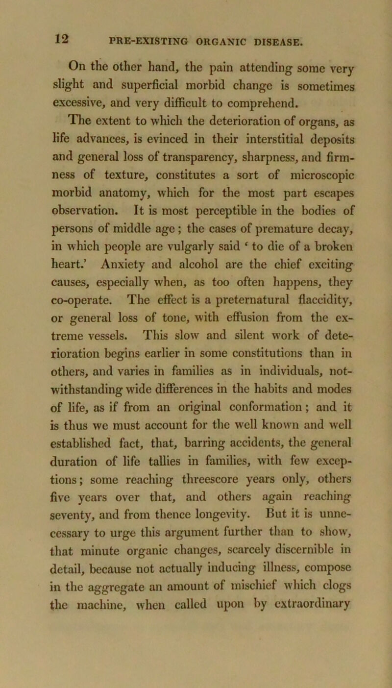 On the other hand, the pain attending some very slight and superficial morbid change is sometimes excessive, and very difficult to comprehend. The extent to which the deterioration of organs, as life advances, is evinced in their interstitial deposits and general loss of transparency, sharpness, and firm- ness of texture, constitutes a sort of microscopic morbid anatomy, which for the most part escapes observation. It is most perceptible in the bodies of persons of middle age ; the cases of premature decay, in which people are vulgarly said f to die of a broken heart.’ Anxiety and alcohol are the chief exciting causes, especially when, as too often happens, they co-operate. The effect is a preternatural flaccidity, or general loss of tone, with effusion from the ex- treme vessels. This slow and silent work of dete- rioration begins earlier in some constitutions than in others, and varies in families as in individuals, not- withstanding wide differences in the habits and modes of life, as if from an original conformation ; and it is thus we must account for the well known and well established fact, that, barring accidents, the general duration of life tallies in families, with few excep- tions ; some reaching threescore years only, others five years over that, and others again reaching seventy, and from thence longevity. But it is unne- cessary to urge this argument further than to show, that minute organic changes, scarcely discernible in detail, because not actually inducing illness, compose in the aggregate an amount of mischief which clogs the machine, when called upon by extraordinary