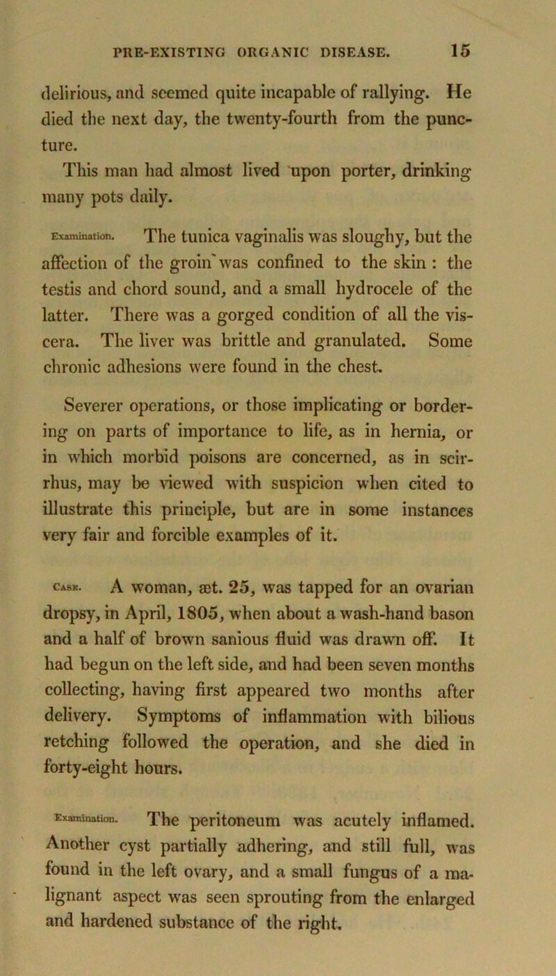 delirious, and seemed quite incapable of rallying. He died the next day, the twenty-fourth from the punc- ture. This man had almost lived upon porter, drinking many pots daily. Examination. The tunica vaginalis was sloughy, but the affection of the groin'was confined to the skin : the testis and chord sound, and a small hydrocele of the latter. There was a gorged condition of all the vis- cera. The liver was brittle and granulated. Some chronic adhesions were found in the chest. Severer operations, or those implicating or border- ing on parts of importance to life, as in hernia, or in which morbid poisons are concerned, as in scir- rhus, may be viewed with suspicion when cited to illustrate this principle, but are in some instances very fair and forcible examples of it. cabs. A woman, aet. 25, was tapped for an ovarian dropsy, in April, 1805, when about awash-hand bason and a half of brown sanious fluid was drawn off. It had begun on the left side, and had been seven months collecting, having first appeared two months after delivery. Symptoms of inflammation with bilious retching followed the operation, and she died in forty-eight hours. Examination. The peritoneum was acutely inflamed. Another cyst partially adhering, and still full, was found in the left ovary, and a small fungus of a ma- lignant aspect was seen sprouting from the enlarged and hardened substance of the right.