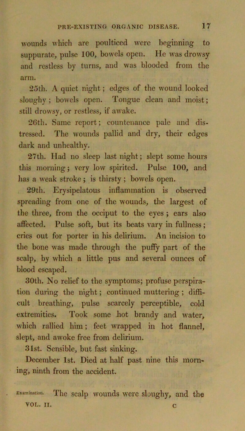 wounds which are poulticed were beginning to suppurate, pulse 100, bowels open. He was drowsy and restless by turns, and was blooded from the arm. 25th. A quiet night; edges of the wound looked sloughy; bowels open. Tongue clean and moist; still drowsy, or restless, if awake. 26th. Same report; countenance pale and dis- tressed. The wounds pallid and dry, their edges dark and unhealthy. 27th. Had no sleep last night; slept some hours this morning; very low spirited. Pulse 100, and has a weak stroke ; is thirsty ; bowels open. 29th. Erysipelatous inflammation is observed spreading from one of the wounds, the largest of the three, from the occiput to the eyes ; ears also affected. Pulse soft, but its beats vary in fullness; cries out for porter in his delirium. An incision to the bone was made through the puffy part of the scalp, by which a little pus and several ounces of blood escaped. 30th. No relief to the symptoms; profuse perspira- tion during the night; continued muttering ; diffi- cult breathing, pulse scarcely perceptible, cold extremities. Took some hot brandy and water, which rallied him; feet wrapped in hot flannel, slept, and awoke free from delirium. 31st. Sensible, but fast sinking. December 1st. Died at half past nine this morn- ing, ninth from the accident. • Examination. The scalp wounds were sloughy, and the VOL. II. c