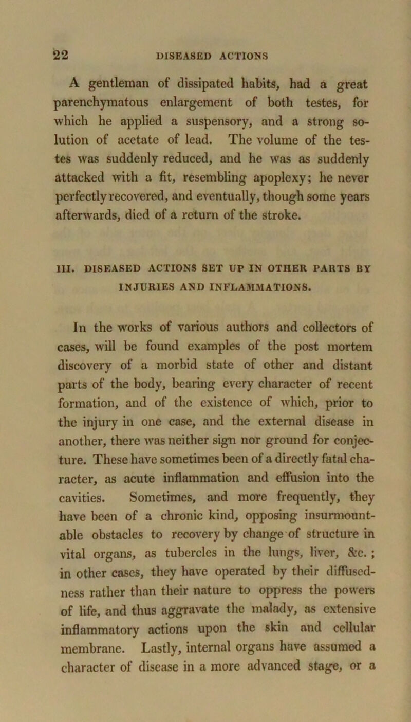 A gentleman of dissipated habits, had a great parenchymatous enlargement of both testes, for which he applied a suspensory, and a strong so- lution of acetate of lead. The volume of the tes- tes was suddenly reduced, and he was as suddenly attacked with a fit, resembling apoplexy; he never perfectly recovered, and eventually, though some years afterwards, died of a return of the stroke. III. DISEASED ACTIONS SET UP IN OTHER PARTS BY INJURIES AND INFLAMMATIONS. In the works of various authors and collectors of cases, will be found examples of the post mortem discovery of a morbid state of other and distant parts of the body, bearing every character of recent formation, and of the existence of which, prior to the injury in one case, and the external disease in another, there was neither sign nor ground for conjec- ture. These have sometimes been of a directly fatal cha- racter, as acute inflammation and effusion into the cavities. Sometimes, and more frequently, they have been of a chronic kind, opposing insurmount- able obstacles to recovery by change of structure in vital organs, as tubercles in the lungs, liver, &c. ; in other cases, they have operated by their diffused- ness rather than their nature to oppress the powers of life, and thus aggravate the malady, as extensive inflammatory actions upon the skin and cellular membrane. Lastly, internal organs have assumed a character of disease in a more advanced stage, or a