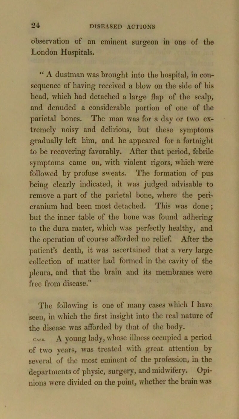 observation of an eminent surgeon in one of the London Hospitals. “ A dustman was brought into the hospital, in con- sequence of having received a blow on the side of his head, which had detached a large flap of the scalp, and denuded a considerable portion of one of the parietal bones. The man was for a day or two ex- tremely noisy and delirious, but these symptoms gradually left him, and he appeared for a fortnight to be recovering favorably. After that period, febrile symptoms came on, with violent rigors, which were followed by profuse sweats. The formation of pus being clearly indicated, it was judged advisable to remove a part of the parietal bone, where the peri- cranium had been most detached. This was done ; but the inner table of the bone was found adhering to the dura mater, which was perfectly healthy, and the operation of course afforded no relief. After the patient’s death, it was ascertained that a very large collection of matter had formed in the cavity of the pleura, and that the brain and its membranes were free from disease.” The following is one of many cases which I have seen, in which the first insight into the real nature of the disease was afforded by that of the body. cask. A young lady, whose illness occupied a period of two years, was treated with great attention by several of the most eminent of the profession, in the departments of physic, surgery, and midwifery. Opi- nions were divided on the point, whether the brain was