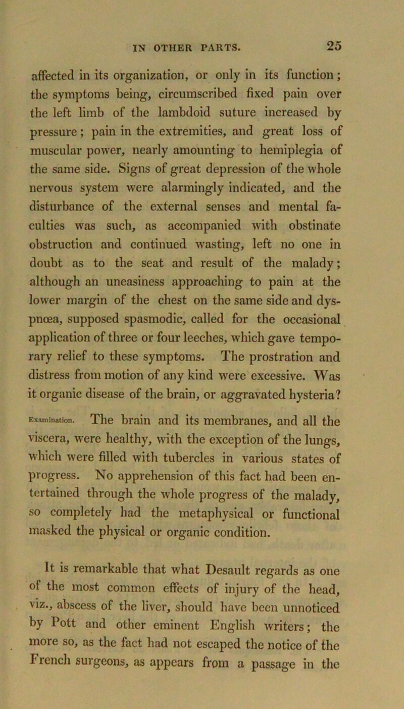 affected in its organization, or only in its function; the symptoms being, circumscribed fixed pain over the left limb of the lambdoid suture increased by pressure; pain in the extremities, and great loss of muscular power, nearly amounting to hemiplegia of the same side. Signs of great depression of the whole nervous system were alarmingly indicated, and the disturbance of the external senses and mental fa- culties was such, as accompanied with obstinate obstruction and continued wasting, left no one in doubt as to the seat and result of the malady; although an uneasiness approaching to pain at the lower margin of the chest on the same side and dys- pnoea, supposed spasmodic, called for the occasional application of three or four leeches, which gave tempo- rary relief to these symptoms. The prostration and distress from motion of any kind were excessive. Was it organic disease of the brain, or aggravated hysteria? Examination. The brain and its membranes, and all the viscera, were healthy, with the exception of the lungs, which were filled with tubercles in various states of progress. No apprehension of this fact had been en- tertained through the whole progress of the malady, so completely had the metaphysical or functional masked the physical or organic condition. It is remarkable that what Desault regards as one of the most common effects of injury of the head, viz., abscess of the liver, should have been unnoticed by Pott and other eminent English writers; the more so, as the fact had not escaped the notice of the French surgeons, as appears from a passage in the