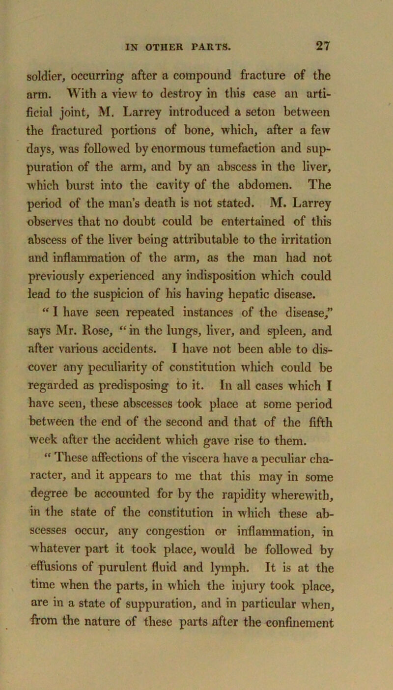 soldier, occurring after a compound fracture of the arm. With a view to destroy in this case an arti- ficial joint, M. Larrey introduced a seton between the fractured portions of bone, which, after a few days, was followed by enormous tumefaction and sup- puration of the arm, and by an abscess in the liver, which burst into the cavity of the abdomen. The period of the man’s death is not stated. M. Larrey observes that no doubt could be entertained of this abscess of the liver being attributable to the irritation and inflammation of the arm, as the man had not previously experienced any indisposition which could lead to the suspicion of his having hepatic disease. “ I have seen repeated instances of the disease,” says Mr. Rose, “ in the lungs, liver, and spleen, and after various accidents. I have not been able to dis- cover any peculiarity of constitution which could be regarded as predisposing to it. In all cases which I have seen, these abscesses took place at some period between the end of the second and that of the fifth week after the accident which gave rise to them. “ These affections of the viscera have a peculiar cha- racter, and it appears to me that this may in some degree be accounted for by the rapidity wherewith, in the state of the constitution in which these ab- scesses occur, any congestion or inflammation, in whatever part it took place, would be followed by effusions of purulent fluid and lymph. It is at the time when the parts, in which the injury took place, are in a state of suppuration, and in particular when, from the nature of these parts after the confinement