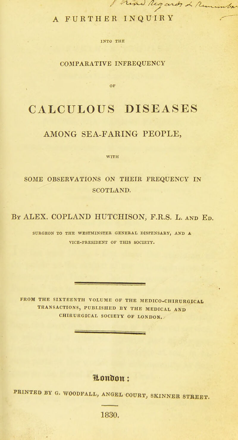 INTO THE COMPARATIVE INFREQUENCY CALCULOUS DISEASES AMONG SEA-FARING PEOPLE, WITH SOME OBSERVATIONS ON THEIR FREQUENCY IN SCOTLAND. By ALEX. COPLAND HUTCHISON, F.R.S. L. and Ed SURGEON TO THE WESTMINSTER GENERAL DISPENSARY, AND A VICE-PRESIDENT OF THIS SOCIETY. FROM THE SIXTEENTH VOLUME OF THE MEDICO-CHIRURGICAL TRANSACTIONS, PUBLISHED BY THE MEDICAL AND CHIRURGICAL SOCIETY OF LONDON. Uontion: PRINTED BY G. WOODFALL, ANGEL COURT, SKINNER STREET. 1830.