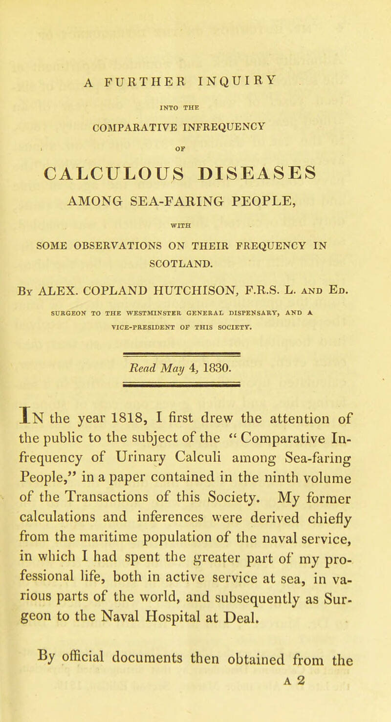 INTO THE COMPARATIVE INFREQUENCY i OP CALCULOUS DISEASES AMONG SEA-FARING PEOPLE, WITH SOME OBSERVATIONS ON THEIR FREQUENCY IN SCOTLAND. By ALEX. COPLAND HUTCHISON, F.R.S. L. and Ed. SURGEON TO THE WESTMINSTER GENERAL DISPENSARY, AND A VICE-PRESIDENT OF THIS SOCIETY. Read May 4, 1830. In the year 1818, I first drew the attention of the public to the subject of the  Comparative In- frequency of Urinary Calculi among Sea-faring People, in a paper contained in the ninth volume of the Transactions of this Society. My former calculations and inferences were derived chiefly from the maritime population of the naval service, in which I had spent the greater part of my pro- fessional life, both in active service at sea, in va- rious parts of the world, and subsequently as Sur- geon to the Naval Hospital at Deal. By official documents then obtained from the a 2