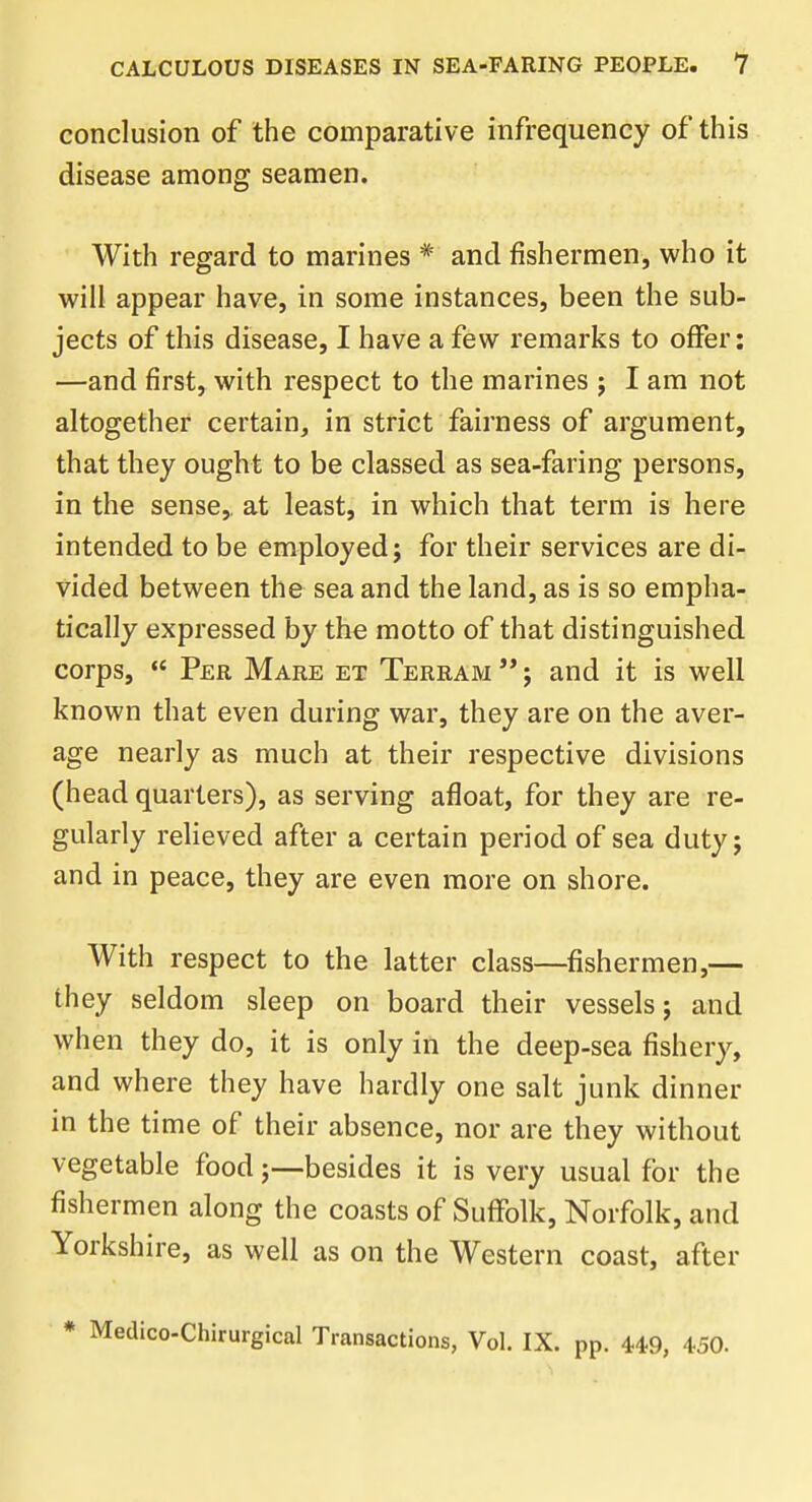 conclusion of the comparative infrequency of this disease among seamen. With regard to marines * and fishermen, who it will appear have, in some instances, been the sub- jects of this disease, I have a few remarks to offer: —and first, with respect to the marines ; I am not altogether certain, in strict fairness of argument, that they ought to be classed as sea-faring persons, in the sense, at least, in which that term is here intended to be employed; for their services are di- vided between the sea and the land, as is so empha- tically expressed by the motto of that distinguished corps,  Per Mare et Terram ; and it is well known that even during war, they are on the aver- age nearly as much at their respective divisions (head quarters), as serving afloat, for they are re- gularly relieved after a certain period of sea duty; and in peace, they are even more on shore. With respect to the latter class—fishermen,— they seldom sleep on board their vessels; and when they do, it is only in the deep-sea fishery, and where they have hardly one salt junk dinner in the time of their absence, nor are they without vegetable food;—besides it is very usual for the fishermen along the coasts of Suffolk, Norfolk, and Yorkshire, as well as on the Western coast, after * Medico-Chirurgical Transactions, Vol. IX. pp. 44-9, 450.