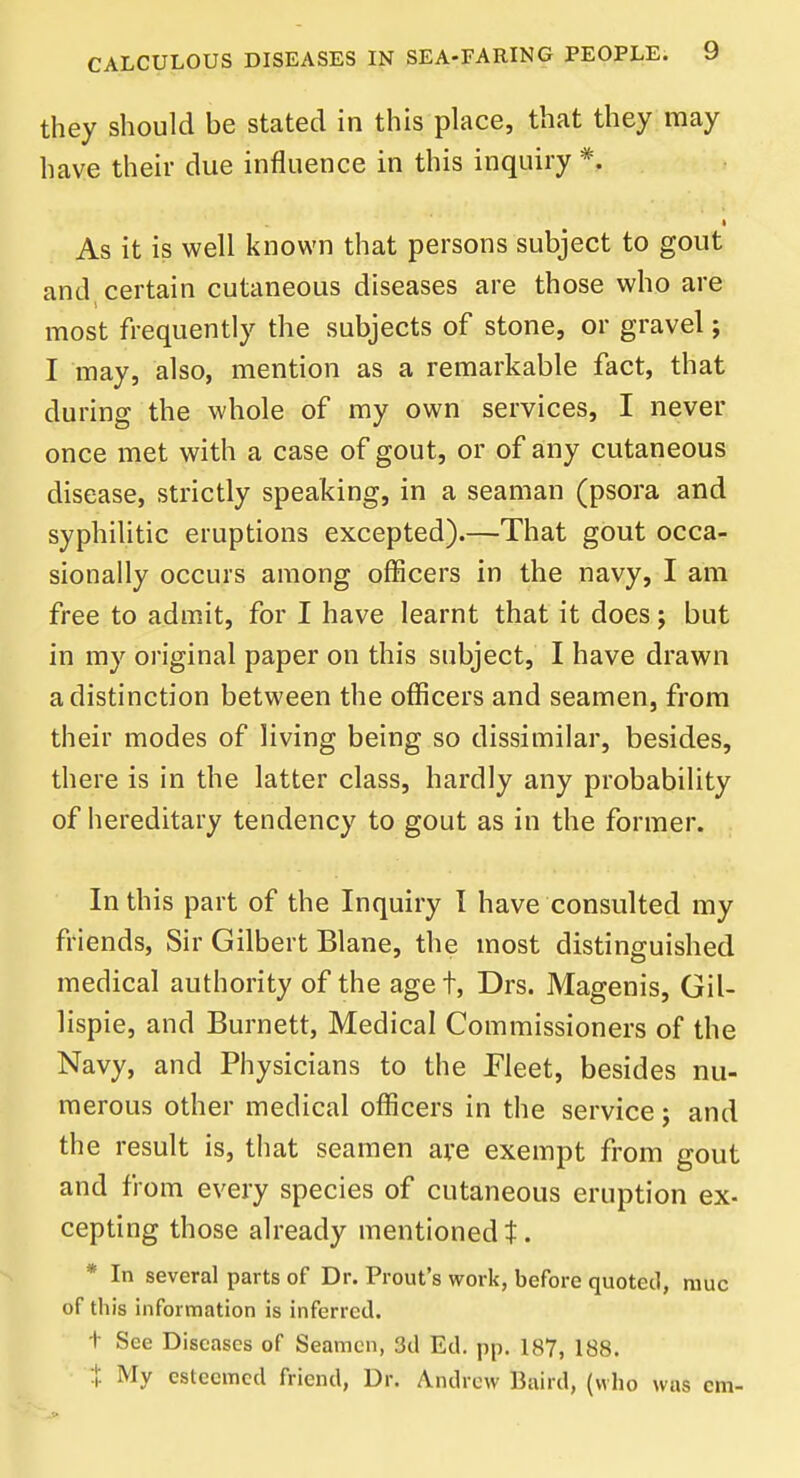 they should be stated in this place, that they may have their due influence in this inquiry *. i As it is well known that persons subject to gout and certain cutaneous diseases are those who are most frequently the subjects of stone, or gravel; I may, also, mention as a remarkable fact, that during the whole of my own services, I never once met with a case of gout, or of any cutaneous disease, strictly speaking, in a seaman (psora and syphilitic eruptions excepted).—That gout occa- sionally occurs among officers in the navy, I am free to admit, for I have learnt that it does j but in my original paper on this subject, I have drawn a distinction between the officers and seamen, from their modes of living being so dissimilar, besides, there is in the latter class, hardly any probability of hereditary tendency to gout as in the former. In this part of the Inquiry I have consulted my friends, Sir Gilbert Blane, the most distinguished medical authority of the aget, Drs. Magenis, GiU lispie, and Burnett, Medical Commissioners of the Navy, and Physicians to the Fleet, besides nu- merous other medical officers in the service; and the result is, that seamen are exempt from gout and from every species of cutaneous eruption ex- cepting those already mentioned t. * In several parts of Dr. Prout's work, before quoted, muc of th is information is inferred. t See Diseases of Seamen, 3d Ed. pp. 187, 188. % My esteemed friend, Dr. Andrew Baird, (who was cm-