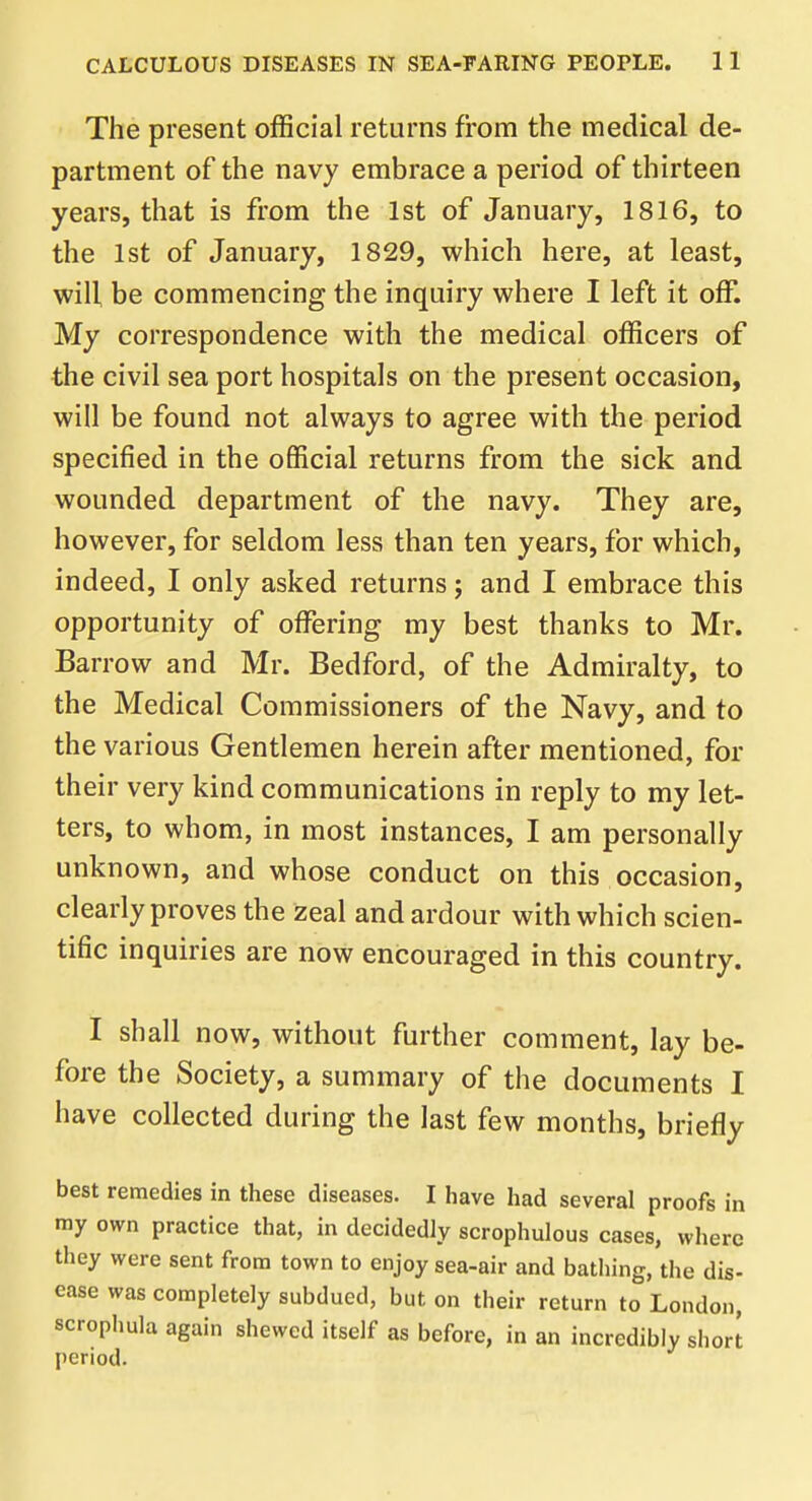 The present official returns from the medical de- partment of the navy embrace a period of thirteen years, that is from the 1st of January, 1816, to the 1st of January, 1829, which here, at least, will be commencing the inquiry where I left it off. My correspondence with the medical officers of the civil sea port hospitals on the present occasion, will be found not always to agree with the period specified in the official returns from the sick and wounded department of the navy. They are, however, for seldom less than ten years, for which, indeed, I only asked returns; and I embrace this opportunity of offering my best thanks to Mr. Barrow and Mr. Bedford, of the Admiralty, to the Medical Commissioners of the Navy, and to the various Gentlemen herein after mentioned, for their very kind communications in reply to my let- ters, to whom, in most instances, I am personally unknown, and whose conduct on this occasion, clearly proves the zeal and ardour with which scien- tific inquiries are now encouraged in this country. I shall now, without further comment, lay be- fore the Society, a summary of the documents I have collected during the last few months, briefly best remedies in these diseases. I have had several proofs in my own practice that, in decidedly scrophulous cases, where they were sent from town to enjoy sea-air and bathing, the dis- ease was completely subdued, but on their return to London, scrophula again shewed itself as before, in an incredibly short period.