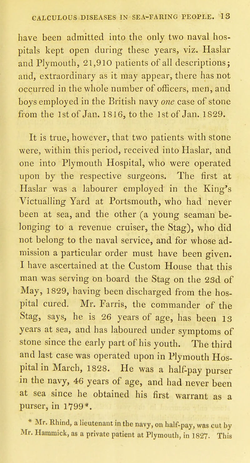 have been admitted into the only two naval hos- pitals kept open during these years, viz. Haslar and Plymouth, 21,910 patients of all descriptions; and, extraordinary as it may appear, there has not occurred in the whole number of officers, men, and boys employed in the British navy one case of stone from the 1st of Jan. 1816, to the 1st of Jan. 1829. It is true, however, that two patients with stone were, within this period, received into Haslar, and one into Plymouth Hospital, who were operated upon by the respective surgeons. The first at Haslar was a labourer employed in the King's Victualling Yard at Portsmouth, who had never been at sea, and the other (a young seaman be- longing to a revenue cruiser, the Stag), who did not belong to the naval service, and for whose ad- mission a particular order must have been given. I have ascertained at the Custom House that this man was serving on board the Stag on the 23d of May, 1829, having been discharged from the hos- pital cured. Mr. Farris, the commander of the Stag, says, he is 26 years of age, has been 13 years at sea, and has laboured under symptoms of stone since the early part of his youth. The third and last case was operated upon in Plymouth Hos- pital in March, 1828. He was a half-pay purser in the navy, 46 years of age, and had never been at sea since he obtained his first warrant as a purser, in 1799*. * Mr. Rhind, a lieutenant in the navy, on half-pay, was cut by Mr. Harnmick, as a private patient at Plymouth, in 1827. This