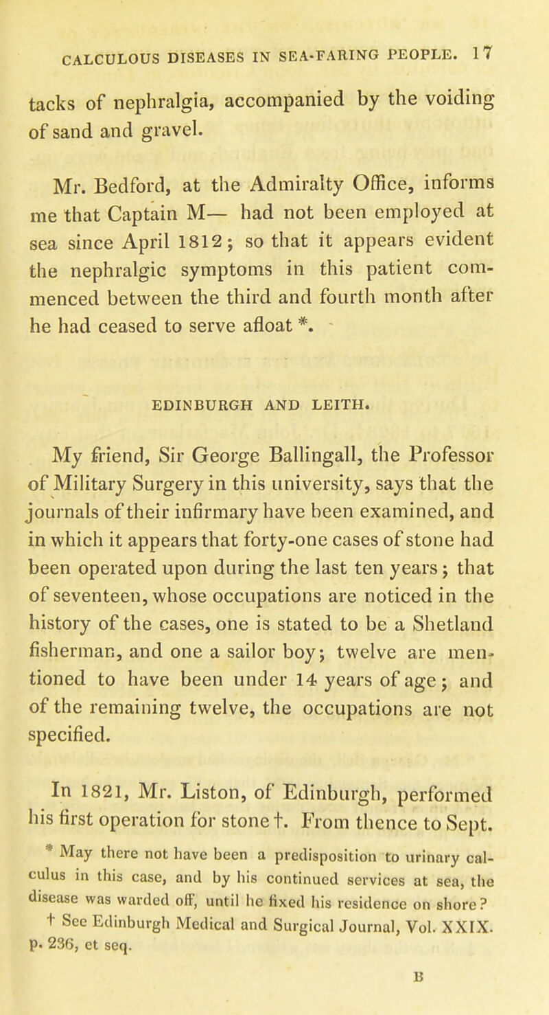 tacks of nephralgia, accompanied by the voiding of sand and gravel. Mr. Bedford, at the Admiralty Office, informs me that Captain M— had not been employed at sea since April 1812; so that it appears evident the nephralgic symptoms in this patient com- menced between the third and fourth month after he had ceased to serve afloat *. EDINBURGH AND LEITH. My friend, Sir George Ballingall, the Professor of Military Surgery in this university, says that the journals of their infirmary have been examined, and in which it appears that forty-one cases of stone had been operated upon during the last ten years ; that of seventeen, whose occupations are noticed in the history of the cases, one is stated to be a Shetland fisherman, and one a sailor boy; twelve are men- tioned to have been under 14 years of age; and of the remaining twelve, the occupations are not specified. In 1821, Mr. Liston, of Edinburgh, performed his first operation for stone t. From thence to Sept. * May there not have been a predisposition to urinary cal- culus in this case, and by his continued services at sea, the disease was warded off, until he fixed his residence on shore? t See Edinburgh Medical and Surgical Journal, Vol. XXIX. p. 236, et seq. B