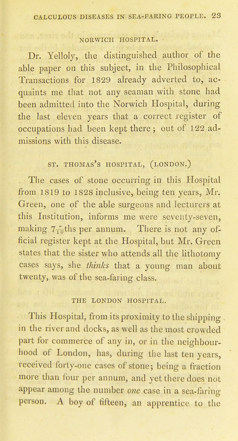 NORWICH HOSPITAL. Dr. Yelloly, the distinguished author of the able paper on this subject, in the Philosophical Transactions for 1829 already adverted to, ac- quaints me that not any seaman with stone had been admitted into the Norwich Hospital, during the last eleven years that a correct register of occupations had been kept there ; out of 122 ad- missions with this disease. st. thomas's hospital, (london.) The cases of stone occurring in this Hospital from 1819 to 1828 inclusive, being ten years, Mr. Green, one of the able surgeons and lecturers at this Institution, informs me were seventy-seven, making 7-^ths per annum. There is not any of- ficial register kept at the Hospital, but Mr. Green states that the sister who attends all the lithotomy cases says, she thinks that a young man about twenty, was of the sea-faring class. THE LONDON HOSPITAL. This Hospital, from its proximity to the shipping in the river and docks, as well as the most crowded part for commerce of any in, or in the neighbour- hood of London, has, during the last ten years, received forty-one cases of stone; being a fraction more than four per annum, and yet there does not appear among the number one case in a sea-faring person. A boy of fifteen, an apprentice to the