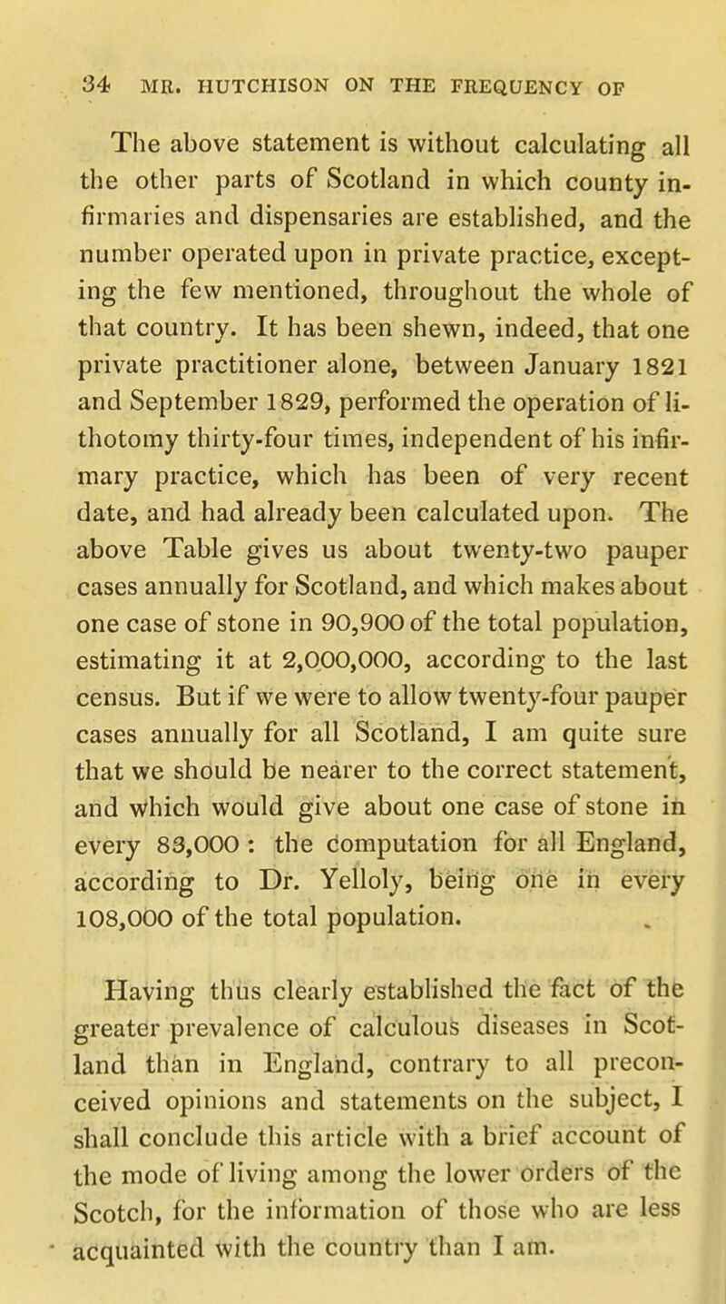 The above statement is without calculating all the other parts of Scotland in which county in- firmaries and dispensaries are established, and the number operated upon in private practice, except- ing the few mentioned, throughout the whole of that country. It has been shewn, indeed, that one private practitioner alone, between January 1821 and September 1829, performed the operation of li- thotomy thirty-four times, independent of his infir- mary practice, which has been of very recent date, and had already been calculated upon. The above Table gives us about twenty-two pauper cases annually for Scotland, and which makes about one case of stone in 90,900 of the total population, estimating it at 2,000,000, according to the last census. But if we were to allow twenty-four pauper cases annually for all Scotland, I am quite sure that we should be nearer to the correct statement, and which would give about one case of stone in every 83,000 : the computation for all England, according to Dr. Yelloly, being one in every 108,000 of the total population. Having thus clearly established the fact of the greater prevalence of calculous diseases in Scot- land than in England, contrary to all precon- ceived opinions and statements on the subject, I shall conclude this article with a brief account of the mode of living among the lower orders of the Scotch, for the information of those who are less • acquainted with the country than I am.