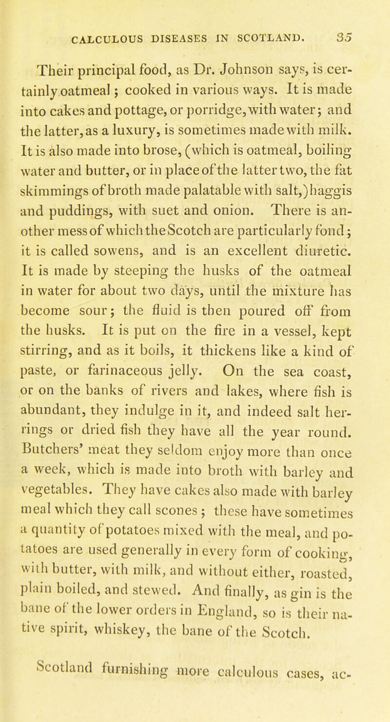 Their principal food, as Dr. Johnson says, is cer- tainly oatmeal ; cooked in various ways. It is made into cakes and pottage, or porridge, with water; and the latter, as a luxury, is sometimes made with milk. It is also made into brose, (which is oatmeal, boiling water and butter, or in place of the latter two, the fat skimmings of broth made palatable with salt,) haggis and puddings, with suet and onion. There is an- other mess of which the Scotch are particularly fond; it is called sowens, and is an excellent diuretic. It is made by steeping the husks of the oatmeal in water for about two days, until the mixture has become sour; the fluid is then poured off from the husks. It is put on the fire in a vessel, kept stirring, and as it boils, it thickens like a kind of paste, or farinaceous jelly. On the sea coast, or on the banks of rivers and lakes, where fish is abundant, they indulge in it, and indeed salt her- rings or dried fish they have all the year round. Butchers' meat they seldom enjoy more than once a week, which is made into broth with barley and vegetables. They have cakes also made with barley meal which they call scones ; these have sometimes a quantity of potatoes mixed with the meal, and po- tatoes are used generally in every form of cooking, with butter, with milk, and without either, roasted, plain boiled, and stewed. And finally, as gin is the bane of the lower orders in England, so is their na- tive spirit, whiskey, the bane of the Scotch. Scotland furnishing more calculous cases, ac-