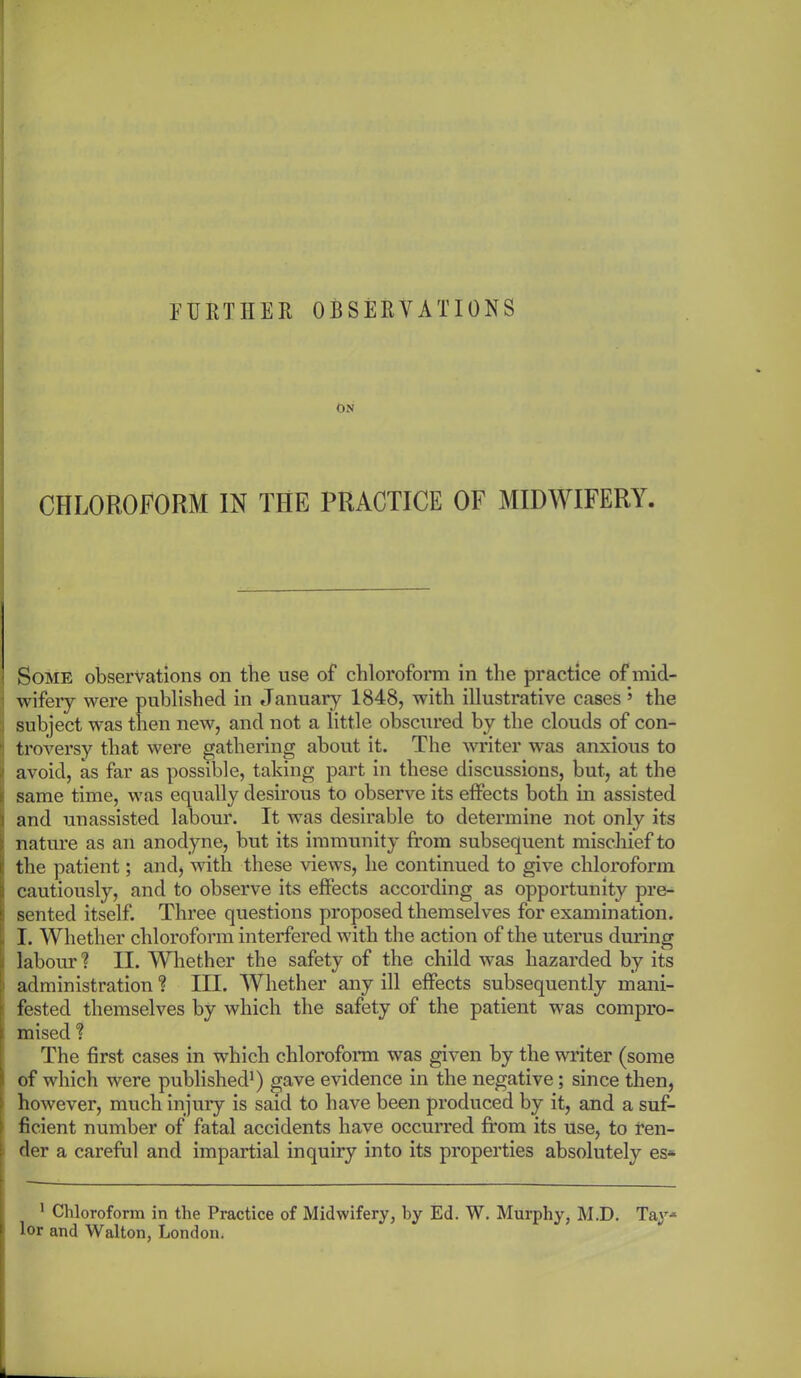 FURTHER OBSERVATIONS ON CHLOROFORM IN THE PRACTICE OF MIDWIFERY. Some observations on tlie use of chloroform in the practice of mid- wifery were published in January 1848, with illustrative cases ’ the subject was then new, and not a little obscured by the clouds of con- ' troversy that were gathering about it. The writer was anxious to jj avoid, as far as possible, taking part in these discussions, but, at the i same time, was equally desirous to observe its effects both in assisted i and unassisted labour. It was desirable to determine not only its (nature as an anodyne, but its immunity from subsequent mischief to the patient; and, with these views, he continued to give chloroform cautiously, and to observe its effects according as opportunity pre- sented itself. Three questions proposed themselves for examination. I. Whether chloroform interfered with the action of the uterus during labour? II. Whether the safety of the child was hazarded by its i administration ? III. Whether any ill effects subsequently mani- fested themselves by which the safety of the patient was compro- mised % The first cases in which chloroform was given by the writer (some of which were published1) gave evidence in the negative; since then, however, much injury is said to have been produced by it, and a suf- ficient number of fatal accidents have occurred from its use, to ren- der a careful and impartial inquiry into its properties absolutely es- 1 Chloroform in the Practice of Midwifery, by Ed. W. Murphy, M.D. Tay* lor and Walton, London.