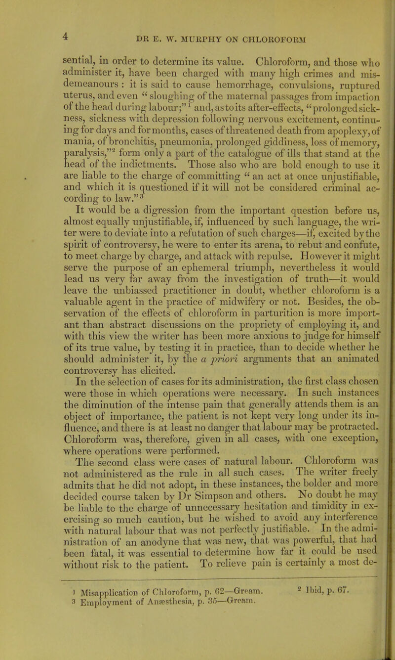 sential, in order to determine its value. Chloroform, and those who administer it, have been charged with many high crimes and mis- demeanours : it is said to cause hemorrhage, convulsions, ruptured uterus, and even “ sloughing of the maternal passages from impaction of the head during labour;” 1 and, as to its after-effects, “prolonged sick- ness, sickness with depression following nervous excitement, continu- ing for days and for months, cases of threatened death from apoplexy, of mania, of bronchitis, pneumonia, prolonged giddiness, loss of memory, paralysis,”2 form only a part of the catalogue of ills that stand at the head of the indictments. Those also who are bold enough to use it are liable to the charge of committing “ an act at once unjustifiable, and which it is questioned if it will not be considered criminal ac- cording to law.”3 It would be a digression from the important question before us, almost equally unjustifiable, if, influenced by such language, the wri- ter were to deviate into a refutation of snch charges—if j excited by the spirit of controversy, he were to enter its arena, to rebut and confute, to meet charge by charge, and attack with repulse. However it might serve the purpose of an ephemeral triumph, nevertheless it would lead us very far away from the investigation of truth—it would leave the unbiassed practitioner in doubt, whether chloroform is a valuable agent in the practice of midwifery or not. Besides, the ob- servation of the effects of chloroform in parturition is more import- ant than abstract discussions on the propriety of employing it, and with this view the writer has been more anxious to judge for himself of its true value, by testing it in practice, than to decide whether he should administer it, by the a 'priori arguments that an animated controversy has elicited. In the selection of cases for its administration, the first class chosen were those in which operations were necessary. In such instances the diminution of the intense pain that generally attends them is an object of importance, the patient is not kept very long under its in- fluence, and there is at least no danger that labour may be protracted. Chloroform was, therefore, given in all cases, with one exception, where operations were performed. The second class were cases of natural labour. Chloroform was not administered as the rule in all such cases. The writer freely admits that he did not adopt, in these instances, the bolder and more decided course taken by Dr Simpson and others. No doubt he may be liable to the charge of unnecessary hesitation and timidity in ex- ercising so much caution, but he wished to avoid any interference with natural labour that was not perfectly justifiable. In the admi- nistration of an anodyne that wTas new, that was powerful, that had been fatal, it was essential to determine how far it could be used without risk to the patient. To relieve pain is certainly a most de- l Misapplication of Chloroform, p. 02—Groom. * Ibid, p. 6/. 3 Employment of Anesthesia, p. <35—Gream.