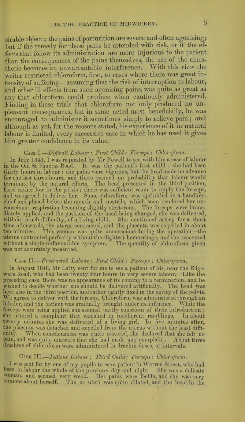 sirable object; the pains of parturition are severe and often agonising; but if the remedy for those pains be attended with risk, or if the ef- fects that follow its administration are more injurious to the patient than the consequences of the pains themselves, the use of the anes- thetic becomes an unwarrantable interference. With this view the writer restricted chloroform, first, to cases where there was great in- tensity of suffering—assuming that the risk of interruption to labour, and other ill effects from such agonising pains, was quite as great as any that chloroform could produce when cautiously administered. Finding in these trials that chloroform not only produced no un- pleasant consequences, but in some acted most beneficially, he was encouraged to administer it sometimes simply to relieve pain; and although as yet, for the reasons stated, his experience of it in natural labour is limited, every successive case in which he has used it gives him greater confidence in its value. Case I.—Difficult Labour ; First Child; Forceps; Chloroform. In July 1848, I was requested by Mr Powell to see with him a case of labour in the Old St Pancras Road. It was the patient’s first child ; she had been thirty hours in labour ; the pains were vigorous, but the head made no advance for the last three hours, and there seemed no probability that labour would terminate by the natural efforts. The head presented in the third position, fixed rather low in the pelvis ; there was sufficient room to apply the forceps, and we agreed to deliver her. Some chloroform was sprinkled on a handker- chief and placed before the mouth and nostrils, which soon rendered her un- conscious ; respiration becoming slightly stertorous. The forceps were imme- diately applied, and the position of the head being changed, she was delivered, without much difficulty, of a living child. She continued asleep for a short time afterwards, the uterus contracted, and the placenta was expelled in about ten minutes. This woman was quite unconscious during the operation—the uterus contracted perfectly without the slightest hemorrhage, and she recovered without a single unfavourable symptom. The quantity of chloroform given was not accurately measured. Case II.—Protracted Labour; First Child; Forceps; Chloroform. In August 1848, Mr Latty sent for me to see a patient of his, near the Edge- ware Road, who had been twenty-four hours in very severe labour. Like the preceding case, there was no appearance of its coming to a termination, and he wished to decide whether she should be delivered artificially. The head was here also in the third position, and rather tightly fixed in the cavity of the pelvis. We agreed to deliver with the forceps. Chloroform was administered through an inhaler, and the patient was gradually brought under its influence. While the forceps were being applied she seemed partly conscious of their introduction ; she uttered a complaint that vanished in incoherent ramblings. In about twenty minutes she was delivered of a living girl. In five minutes after, the placenta was detached and expelled from the uterus without the least diffi- culty. When consciousness was quite restored, she declared that she felt no pain, and was quite unaware that she had made any complaint. About three drachms of chloroform were administered in drachm doses, at intervals. Case III.—Tedious Labour; Third Child; Forceps; Chloroform. I was sent for by one of my pupils to see a patient in Warren Street, who had been in labour the whole of the previous day and night. She was a delicate woman, and seemed very weak. Her pains were feeble, and she was very anxious about herself. The os uteri was quite dilated, and the head in the