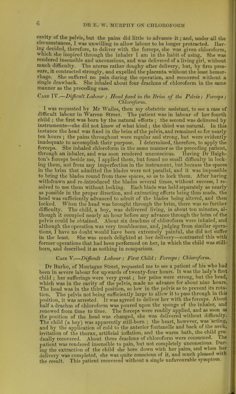 cavity of the pelvis, but the pains did little to advance it; and, under all the circumstances, I was unwilling to allow labour to be longer protracted. Hav- ing decided, therefore, to deliver with the forceps, she was given chloroform, which she inspired through the inhaler 1 am in the habit of using. She was rendered insensible and unconscious, and was delivered of a living girl, without much difficulty. The uterus rather doughy after delivery, but, by firm pres- sure, it contracted strongly, and expelled the placenta without the least hemor- rhage. She suffered no pain during the operation, and recovered without a single drawback. She inhaled about four drachms of chloroform in the same manner as the preceding case. Case IV.—Difficult Labour ; Head fixed in the Brim of the Pelvis; Forceps; Chloroform. I was requested by Mr Wailes, then my obstetric assistant, to see a case of difficult labour in Warren Street. The patient was in labour of her fourth child ; the first was born by the natural efforts ; the second was delivered by instruments—she did not know of what kind ; the third was natural. In this instance the head was fixed in the brim of the pelvis, and remained so for nearly ten hours ; the pains throughout were regular and strong, but were evidently inadequate to accomplish their purpose. I determined, therefore, to apply the forceps. She inhaled chloroform in the same manner as the preceding patient, through an inhaler, and was soon rendered unconscious. Having Dr Haigh- ton’s forceps beside me, I applied them, but found no small difficulty in lock- 1 ing them, not from any imperfection in the instrument, but because the spaces in the brim that admitted the blades were not parallel, and it was impossible to bring the blades round from these spaces, so as to lock them. After having withdrawn and re-introduced the blades several times, without success, I re- solved to use them without locking. Each blade was held separately as nearly as possible in the proper direction, and extracting efforts being thus made, the head was sufficiently advanced to admit of the blades being altered, and then locked. When the head was brought through the brim, there was no further difficulty. The child, a boy, was delivered living, in about ten minutes, al- though it occupied nearly an hour before any advance through the brim of the pelvis could be obtained. About six drachms of chloroform were inhaled, and although the operation was very troublesome, and, judging from similar opera- tions, I have no doubt would have been extremely painful, she did not suffer in the least. She was much delighted at her delivery—contrasted this with former operations that had been performed on her, in which the child was still- born, and described it as nothing in comparison. Case V.—Difficult Labour; First Child; Forceps; Chloroform. Dr Burke, of Montague Street, requested me to see a patient of his who had been in severe labour for upwards of twenty-four hours. It was the lady’s first child ; her sufferings were very great ; her pains were strong, but the head, which was in the cavity of the pelvis, made no advance for about nine hours. The head was in the third position, so low in the pelvis as to prevent its rota- tion. The pelvis not being sufficiently large to allow it to pass through in this position, it was arrested. It was agreed to deliver her with the forceps. About half a drachm of chloroform was poured upon the sponge of the inhaler, and renewed from time to time. The forceps were readily applied, and as soon as the position of the head was changed, she was delivered without difficulty. The child (a boy) was apparently still-born ; the heart, however, was acting, and by the application of cold to the anterior fontanelle and back of the neck, irritation of the thorax, artificial inflation, and the warm bath, the child gra- dually recovered. About three drachms of chloroform were consumed. 1 he patient was rendered insensible to pain, but not completely unconscious. Dur- ing the extraction of the child she bore down with her pains, and when her delivery was completed, she was quite conscious of it, and much pleased with the result. This patient recovered without a single unfavourable symptom.