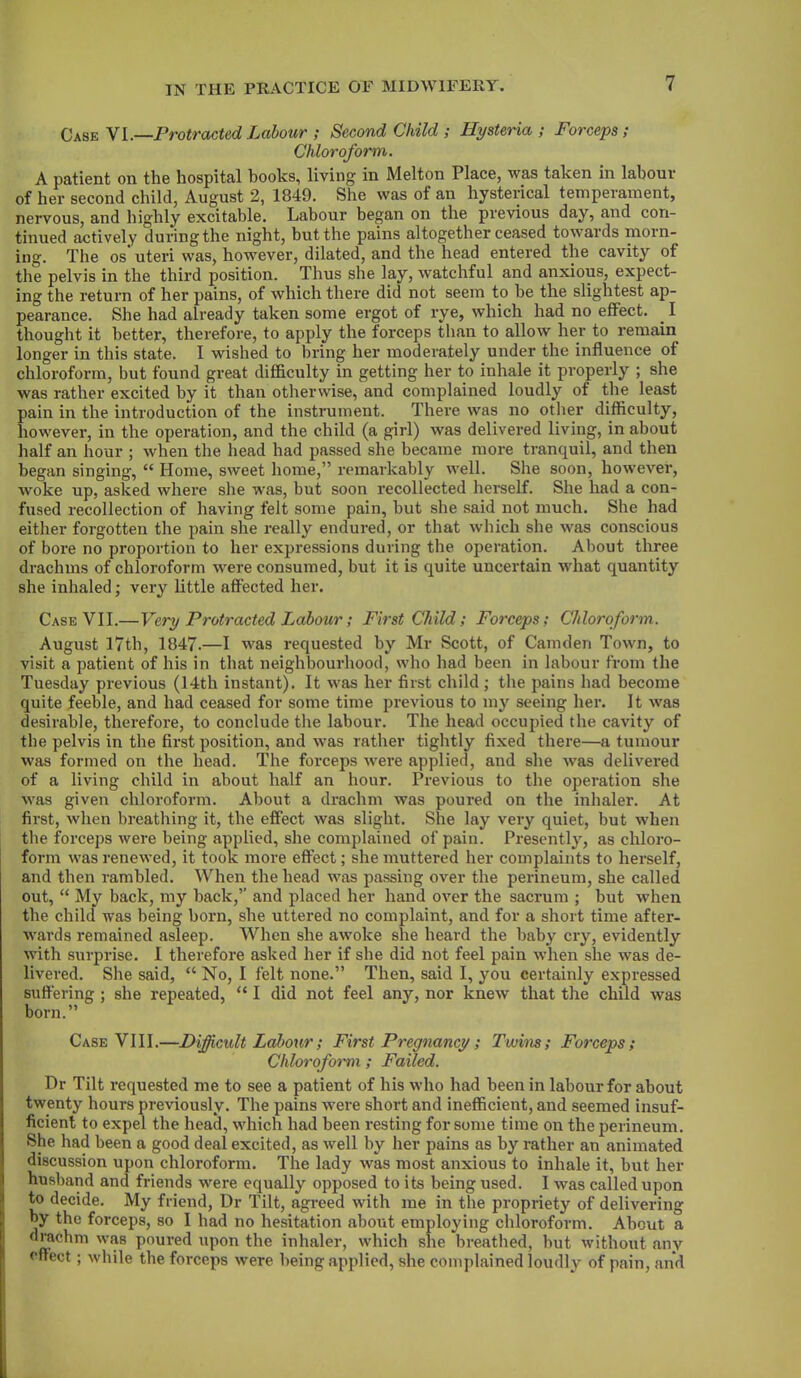 Case VI.—Protracted Labour ; Second Child ; Hysteria; Forceps; Chloroform. A patient on the hospital books, living in Melton Place, was taken in labour of her second child, August 2, 1849. She was of an hysterical temperament, nervous, and highly excitable. Labour began on the previous day, and con- tinued actively during the night, but the pains altogether ceased towards morn- ing. The os’ uteri was, however, dilated, and the head entered the cavity of the pelvis in the third position. Thus she lay, watchful and anxious, expect- ing the return of her pains, of which there did not seem to he the slightest ap- pearance. She had already taken some ergot of rye, which had no effect. I thought it better, therefore, to apply the forceps than to allow her to remain longer in this state. I wished to bring her moderately under the influence of chloroform, but found great difficulty in getting her to inhale it properly ; she was rather excited by it than otherwise, and complained loudly of the least pain in the introduction of the instrument. There was no other difficulty, however, in the operation, and the child (a girl) was delivered living, in about half an hour ; when the head had passed she became more tranquil, and then began singing, “ Home, sweet home,” remarkably well. She soon, however, woke up, asked where she was, but soon recollected herself. She had a con- fused recollection of having felt some pain, hut she said not much. She had either forgotten the pain she really endured, or that which she was conscious of bore no proportion to her expressions during the operation. About three drachms of chloroform were consumed, but it is quite uncertain what quantity she inhaled; very little affected her. Case VII.—Very Protracted Labour; First Child; Forceps; Chloroform. August 17th, 1847.—I was requested by Mr Scott, of Camden Town, to visit a patient of his in that neighbourhood, who had been in labour from the Tuesday previous (14th instant). It was her first child; the pains had become quite feeble, and had ceased for some time previous to my seeing her. It vras desirable, therefore, to conclude the labour. The head occupied the cavity of the pelvis in the first position, and wras rather tightly fixed there—a tumour was formed on the head. The forceps were applied, and she was delivered of a living child in about half an hour. Previous to the operation she was given chloroform. About a drachm was poured on the inhaler. At first, when breathing it, the effect was slight. She lay very quiet, but when the forceps were being applied, she complained of pain. Presently, as chloro- form was renewed, it took more effect; she muttered her complaints to herself, and then rambled. When the head was passing over the perineum, she called out, “ My back, my hack,’’ and placed her hand over the sacrum ; hut when the child was being born, she uttered no complaint, and for a short time after- wards remained asleep. When she avroke she heard the baby cry, evidently with surprise. I therefore asked her if she did not feel pain when she was de- livered. She said, “ No, I felt none.” Then, said I, you certainly expressed suffering ; she repeated, “ I did not feel any, nor knew that the child was born.” Case VIII.—Difficult Labour; First Pregnancy; Twins; Forceps; Chloroform; Failed. Dr Tilt requested me to see a patient of his who had been in labour for about twenty hours previously. The pains were short and inefficient, and seemed insuf- ficient to expel the head, which had been resting for some time on the perineum. She had been a good deal excited, as well by her pains as by rather an animated discussion upon chloroform. The lady was most anxious to inhale it, hut her husband and friends were equally opposed to its being used. I was called upon to decide. My friend, Dr Tilt, agreed with me in the propriety of delivering by the forceps, so I had no hesitation about employing chloroform. About a drachm was poured upon the inhaler, which she breathed, hut without any effect ; while the forceps were being applied, she complained loudly of pain, and