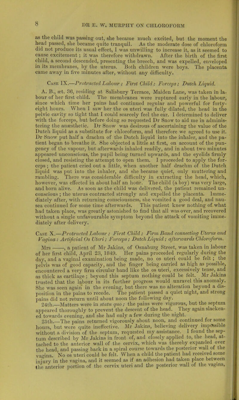 as the child was passing out, she became much excited, but the moment the head passed, she became quite tranquil. As the moderate dose of chloroform did not produce its usual effect, 1 was unwilling to increase it, as it seemed to cause excitement ; it was therefore withdrawn. After the birth of the first child, a second descended, presenting the breech, and was expelled, enveloped in its membranes, by the uterus. Both children were boys. The placenta came away in five minutes after, without any difficulty. Case IX.—Protracted Labour; First Child; Forceps; Dutch, Liquid. A. B., set. 36, residing at Salisbury Terrace, Maiden Lane, was taken in la- bour of her first child. The membranes were ruptured early in the labour, since which time her pains had continued regular and powerful for forty- eight hours. When I saw her the os uteri was fully dilated, the head in the pelvic cavity so tight that I could scarcely feel the ear. I determined to deliver with the forceps, but before doing so requested Dr Snow to aid me in adminis- tering the ansesthetic. Dr Snow was desirous of ascertaining the value of the Dutch liquid as a substitute for chloroform, and therefore we agreed to use it. Dr Snow put half a drachm of the Dutch liquid into the inhaler, and the pa- tient began to breathe it. She objected a little at first, on account of the pun- gency of the vapour, but afterwards inhaled readily, and in about two minutes appeared unconscious, the pupil being turned upwards, and the eyelids firmly closed, and resisting the attempt to open them. I proceeded to apply the for- ceps ; the patient cried out a little, when another half drachm of the Dutch liquid was put into the inhaler, and she became quiet, only muttering and rambling. There was considerable difficulty in extracting the head, which, however, was effected in about half an hour. The child (a boy) was very large, and born alive. As soon as the child was delivered, the patient remained un- conscious ; the uterus contracted strongly and expelled the placenta. Imme- diately after, with returning consciousness, she vomited a good deal, and nau- sea continued for some time afterwards. This patient knew nothing of what had taken place, was greatly astonished to find that all was over, and recovered without a single unfavourable symptom beyond the attack of vomiting imme- diately after delivery. Case X.—Protracted Labour; First Child; Firm Band connecting Uterus and Vagina: Artificial Os Uteri; Forceps; Dutch Liquid; afterwards Chloroform. Mrs , a patient of Mr Jakins, of Osnaburg Street, was taken in labour of her first child, April 23, 1849. Her pains proceeded, regularly during the day, and a vaginal examination being made, no os uteri could be felt ;. the pelvis was of good capacity, and the finger being carried as high as possible, encountered a very firm circular band like the os uteri, excessively tense, and as thick as cartilage : beyond this septum nothing could be felt. Mr Jakins trusted that the labour in its further progress would unravel this anomaly. She was seen again in the evening, but there was no alteration beyond a dis- position in the pains to recede. The patient passed a quiet night, and strong pains did not return until about noon the following day. 24th.—Matters were in statu quo ; the pains were vigorous, but the septum appeared thoroughly to prevent the descent of the head. . I hey again slacken- ed towards evening, and she had only a few during the night. 25th.—The pains returned vigorously about noon, and continued for some hours, but were quite ineffective. Mr Jakins, believing delivery impossible without a division of the septum, requested my assistance. I found the sep- tum described by Mr Jakins in front of, and closely applied to, the head, at- tached to the anterior wall of the cervix, which was thereby expanded over the head, and passing back in a spiral course towards the posterior wall of the vagina. No os uteri could be felt. When a child the patient had received some injury in the vagina, and it seemed as if an adhesion had taken place between the anterior portion of the cervix uteri and the posterior wall of the vagina,