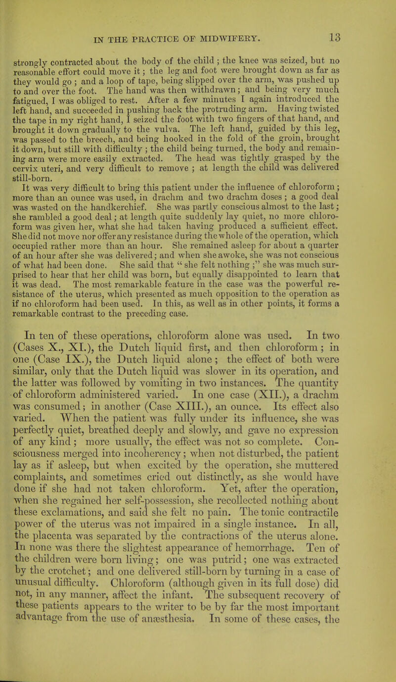 strongly contracted about the body of the child ; the knee was seized, but no reasonable effort could move it; the leg and foot were brought down as far as they would go ; and a loop of tape, being slipped over the arm, was pushed up to and over the foot. The hand was then withdrawn; and being very much fatigued, I was obliged to rest. After a few minutes I again introduced the left hand, and succeeded in pushing back the protruding arm. Having twisted the tape in my right hand, I seized the foot with two fingers of that hand, and brought it down gradually to the vulva. The left hand, guided by this leg, was passed to the breech, and being hooked in the fold of the groin, brought it down, but still with difficulty ; the child being turned, the body and remain- ing arm were more easily extracted. The head was tightly grasped by the cervix uteri, and very difficult to remove ; at length the child was delivered still-born. It was very difficult to bring this patient under the influence of chloroform ; more than an ounce was used, in drachm and two drachm doses ; a good deal was wasted on the handkerchief. She was partly conscious almost to the last; she rambled a good deal; at length quite suddenly lay quiet, no more chloro- form was given her, what she had taken having produced a sufficient effect. Sliedid not move nor offer any resistance during thewhole of the operation, which occupied rather more than an hour. She remained asleep for about a quarter of an hour after she was delivered; and when she awoke, she was not conscious of what had been done. She said that “ she felt nothing she was much sur- prised to hear that her child was born, but equally disappointed to learn that it was dead. The most remarkable feature in the case was the powerful re- sistance of the uterus, which presented as much opposition to the operation as if no chloroform had been used. In this, as well as in other points, it forms a remarkable contrast to the preceding case. In ten of these operations, chloroform alone was used. In two (Cases X., XI.), the Dutch liquid first, and then chloroform ; in one (Case IX.), the Dutch liquid alone ; the effect of both were similar, only that the Dutch liquid was slower in its operation, and the latter was followed by vomiting in two instances. The quantity of chloroform administered varied. In one case (XII.), a drachm was consumed; in another (Case XIII.), an ounce. Its effect also varied. When the patient was fully under its influence, she was perfectly quiet, breathed deeply and slowly, and gave no expression of any kind ; more usually, the effect was not so complete. Con- sciousness merged into incoherency; when not disturbed, the patient lay as if asleep, but when excited by the operation, she muttered complaints, and sometimes cried out distinctly, as she would have done if she had not taken chloroform. Yet, after the operation, when she regained her self-possession, she recollected nothing about these exclamations, and said she felt no pain. The tonic contractile power of the uterus was not impaired in a single instance. In all, the placenta was separated by the contractions of the uterus alone. In none was there the slightest appearance of hemorrhage. Ten of the children were born living; one was putrid; one was extracted by the crotchet; and one delivered still-born by turning in a case of unusual difficulty. Chloroform (although given in its full dose) did not, in any manner, affect the infant. The subsequent recovery of these patients appears to the writer to be by far the most important advantage from the use of anaesthesia. In some of these cases, the