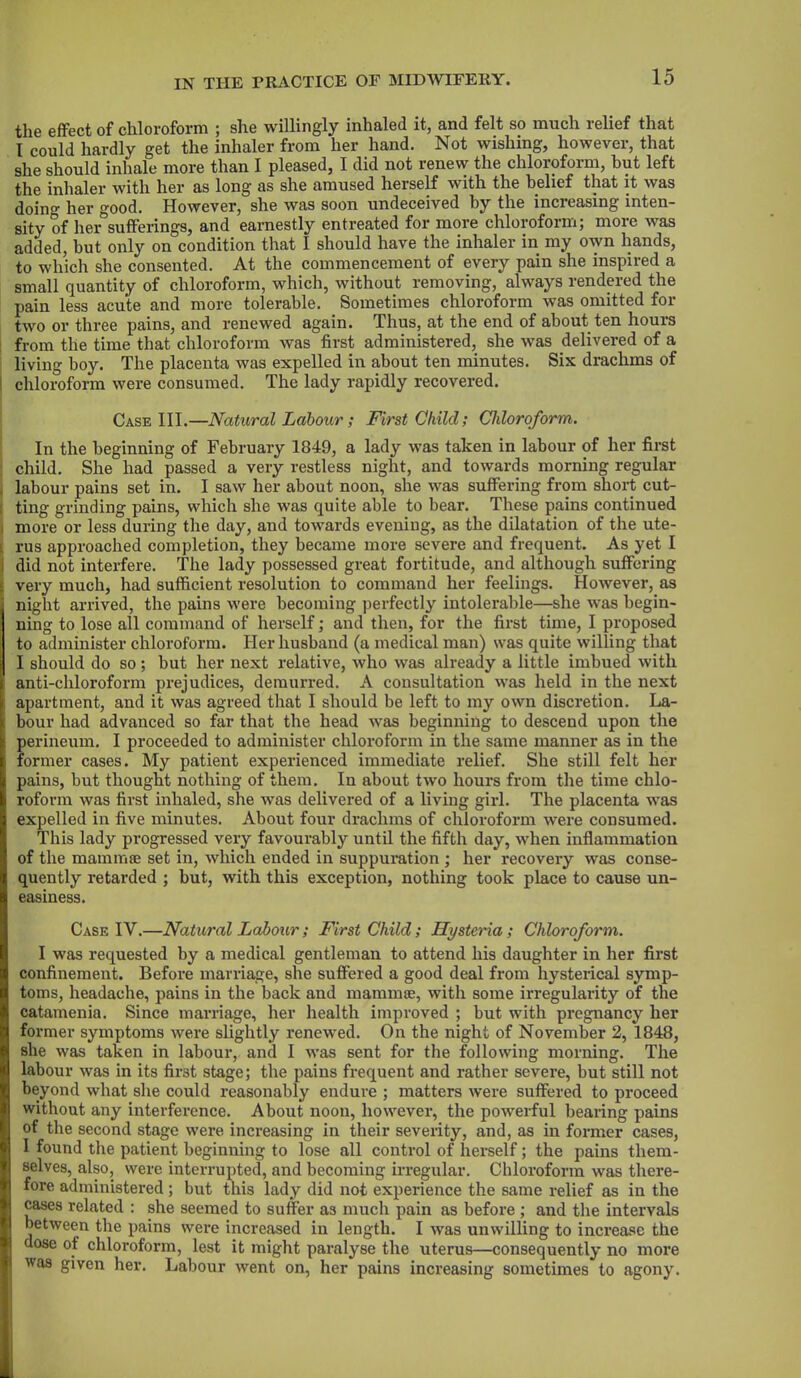 the effect of chloroform ; she willingly inhaled it, and felt so much relief that I could hardly get the inhaler from her hand. Not wishing, however, that she should inhale more than I pleased, I did not renew the chloroform, but left the inhaler with her as long as she amused herself with the belief that it was doino- her good. However, she was soon undeceived by the increasing inten- sity of her sufferings, and earnestly entreated for more chloroform; more was added, but only on condition that I should have the inhaler in my own hands, to which she consented. At the commencement of every pain she inspired a small quantity of chloroform, which, without removing, always rendered the pain less acute and more tolerable. Sometimes chloroform was omitted for two or three pains, and renewed again. Thus, at the end of about ten hours from the time that chloroform was first administered, she was delivered of a living boy. The placenta was expelled in about ten minutes. Six drachms of ! chloroform were consumed. The lady rapidly recovered. Case III.—Natural Labour ; First Child; Chloroform. In the beginning of February 1849, a lady was taken in labour of her first child. She had passed a very restless night, and towards morning regular labour pains set in. I saw her about noon, she was suffering from short cut- ( ting grinding pains, which she was quite able to bear. These pains continued : more or less during the day, and towards evening, as the dilatation of the ute- rus approached completion, they became more severe and frequent. As yet I i did not interfere. The lady possessed great fortitude, and although suffering t very much, had sufficient resolution to command her feelings. However, as night arrived, the pains were becoming perfectly intolerable—she was begin- ning to lose all command of herself; and then, for the first time, I proposed to administer chloroform. Her husband (a medical man) was quite willing that I should do so; but her next relative, who was already a little imbued with i anti-chlorofonn prejudices, demurred. A consultation was held in the next apartment, and it was agreed that I should be left to my own discretion. La- ! bour had advanced so far that the head was beginning to descend upon the s perineum. I proceeded to administer chloroform in the same manner as in the former cases. My patient experienced immediate relief. She still felt her pains, but thought nothing of them. In about two hours from the time chlo- roform was first inhaled, she was delivered of a living girl. The placenta was expelled in five minutes. About four drachms of chloroform were consumed. This lady progressed very favourably until the fifth day, when inflammation of the mammae set in, which ended in suppuration ; her recovery was conse- quently retarded ; but, with this exception, nothing took place to cause un- easiness. Case IV.—Natural Labour; First Child; Hysteria; Chloroform. I was requested by a medical gentleman to attend his daughter in her first confinement. Before marriage, she suffered a good deal from hysterical symp- toms, headache, pains in the back and mammae, with some irregularity of the catamenia. Since marriage, her health improved ; but with pregnancy her former symptoms were slightly renewed. On the night of November 2, 1848, she was taken in labour, and I was sent for the following morning. The labour was in its first stage; the pains frequent and rather severe, but still not beyond what she could reasonably endure ; matters were suffered to proceed without any interference. About noon, however, the powerful bearing pains of the second stage were increasing in their severity, and, as in former cases, I found the patient beginning to lose all control of herself; the pains them- selves, also, were interrupted, and becoming irregular. Chloroform was there- fore administered; but this lady did not experience the same relief as in the cases related : she seemed to suffer as much pain as before ; and the intervals between the pains were increased in length. I was unwilling to increase the dose of chloroform, lest it might paralyse the uterus—consequently no more was given her. Labour went on, her pains increasing sometimes to agony.