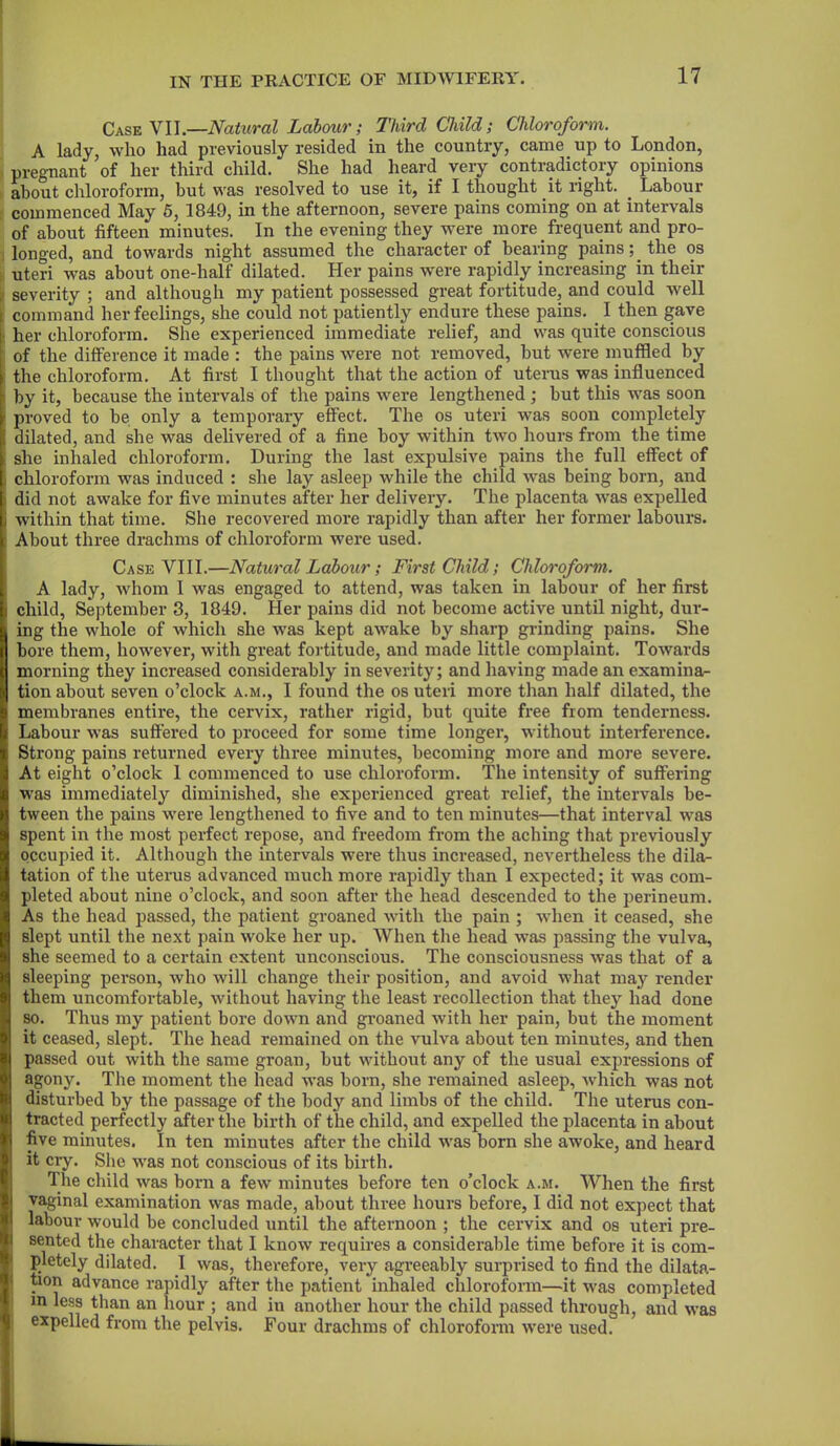 Case VII.—Natural Labour; Third Child; Chloroform. A lady, who had previously resided in the country, came up to London, pregnant of her third child. She had heard very contradictory opinions about chloroform, but was resolved to use it, if I thought it right. . Labour commenced May 5, 1849, in the afternoon, severe pains coming on at intervals of about fifteen minutes. In the evening they were more frequent and pro- longed, and towards night assumed the character of bearing pains; the os uteri was about one-half dilated. Her pains were rapidly increasing in their ; severity ; and although my patient possessed great fortitude, and could well command her feelings, she could not patiently endure these pains. . I then gave her chloroform. She experienced immediate relief, and was quite conscious of the difference it made : the pains were not removed, but were muffled by the chloroform. At first I thought that the action of uterus was influenced i by it, because the intervals of the pains were lengthened ; but this was soon 1 proved to be only a temporary effect. The os uteri was soon completely dilated, and she was delivered of a fine boy within two hours from the time she inhaled chloroform. During the last expulsive pains the full effect of ; chloroform was induced : she lay asleep while the child was being born, and did not awake for five minutes after her delivery. The placenta was expelled i within that time. She recovered more rapidly than after her former labours. About three drachms of chloroform were used. Case VIII.—Natural Labour; First Child; Chloroform. A lady, whom 1 was engaged to attend, was taken in labour of her first child, September 3, 1849. Pier pains did not become active until night, dur- ing the whole of which she was kept awake by sharp grinding pains. She bore them, however, with great fortitude, and made little complaint. Towards morning they increased considerably in severity; and having made an examina- tion about seven o’clock a.m., I found the os uteri more than half dilated, the membranes entire, the cervix, rather rigid, but quite free from tenderness. Labour was suffered to proceed for some time longer, without interference. Strong pains returned every three minutes, becoming more and moi’e severe. At eight o’clock 1 commenced to use chloroform. The intensity of suffering was immediately diminished, she experienced great relief, the intervals be- tween the pains were lengthened to five and to ten minutes—that interval was spent in the most perfect repose, and freedom from the aching that previously occupied it. Although the intervals were thus increased, nevertheless the dila- tation of the uterus advanced much more rapidly than I expected; it was com- pleted about nine o’clock, and soon after the head descended to the perineum. As the head passed, the patient groaned with the pain ; when it ceased, she slept until the next pain woke her up. When the head was passing the vulva, she seemed to a certain extent unconscious. The consciousness was that of a sleeping person, who will change their position, and avoid what may render them uncomfortable, without having the least recollection that they had done so. Thus my patient bore down and groaned with her pain, but the moment it ceased, slept. The head remained on the vulva about ten minutes, and then passed out with the same groan, but without any of the usual expressions of agony. The moment the head was born, she remained asleep, which was not disturbed by the passage of the body and limbs of the child. The uterus con- tracted perfectly after the birth of the child, and expelled the placenta in about five minutes. In ten minutes after the child was born she awoke, and heard it cry. She was not conscious of its birth. The child was born a few minutes before ten o’clock a.m. When the first vaginal examination was made, about three hours before, I did not expect that labour would be concluded until the afternoon ; the cervix and os uteri pre- sented the character that I know requires a considerable time before it is com- pletely dilated. I was, therefore, very agreeably surprised to find the dilata- tion advance rapidly after the patient inhaled chloroform—it was completed m less than an hour ; and in another hour the child passed through, and was expelled from the pelvis. Four drachms of chloroform were used.