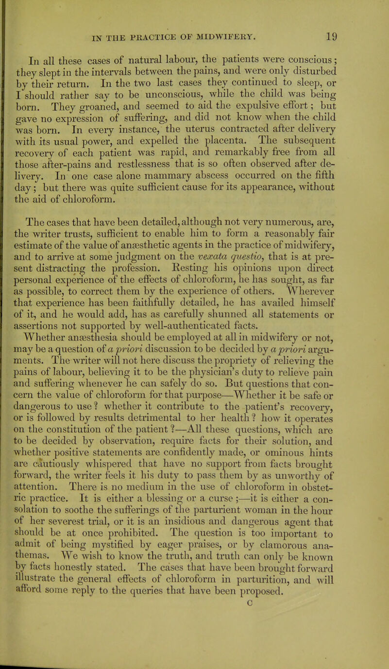 In all these cases of natural labour, the patients were conscious; they slept in the intervals between the pains, and were only disturbed by their return. In the two last cases they continued to sleep, or I should rather say to be unconscious, while the child was being born. They groaned, and seemed to aid the expulsive effort; but gave no expression of suffering, and did not know when the child was born. In every instance, the uterus contracted after delivery with its usual power, and expelled the placenta. The subsequent recovery of each patient was rapid, and remarkably free from all those after-pains and restlessness that is so often observed after de- livery. In one case alone mammary abscess occurred on the fifth day; but there was quite sufficient cause for its appearance, without the aid of chloroform. The cases that have been detailed, although not very numerous, are, the writer trusts, sufficient to enable him to form a reasonably fair estimate of the value of anaesthetic agents in the practice of midwifery, and to arrive at some judgment on the vexata questio, that is at pre- sent distracting the profession. Resting his opinions upon direct personal experience of the effects of chloroform, he has sought, as far as possible, to correct them by the experience of others. Wherever that experience has been faithfully detailed, he has availed himself of it, and he would add, has as carefully shunned all statements or assertions not supported by well-authenticated facts. Whether amesthesia should be employed at all in midwifery or not, may be a question of a 'priori discussion to be decided by a priori argu- ments. The writer will not here discuss the propriety of relieving the pains of labour, believing it to be the physician’s duty to relieve pain and suffering whenever he can safely do so. But questions that con- cern the value of chloroform for that purpose—Whether it be safe or dangerous to use? whether it contribute to the patient’s recoveiy, or is followed by results detrimental to her health ? how it operates on the constitution of the patient?—All these questions, which are to be decided by observation, require facts for their solution, and whether positive statements are confidently made, or ominous hints are cautiously whispered that have no support from facts brought forward, the writer feels it his duty to pass them by as unworthy of attention. There is no medium in the use of chloroform in obstet- ric practice. It is either a blessing or a curse ;—it is either a con- solation to soothe the sufferings of the parturient woman in the hour of her severest trial, or it is an insidious and dangerous agent that should be at once prohibited. The question is too important to admit of being mystified by eager praises, or by clamorous ana- themas. We wish to know the truth, and truth can only be known by facts honestly stated. The cases that have been brought forward illustrate the general effects of chloroform in parturition, and will afford some reply to the queries that have been proposed. c