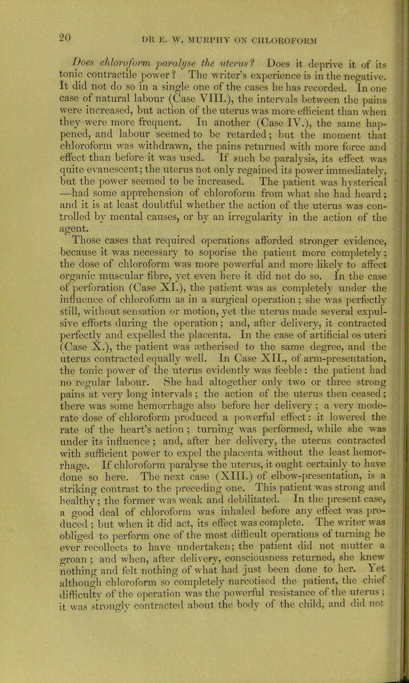 Does chloroform paralyse the uterus ? Does it deprive it of its tonic contractile power ? The writer’s experience is in the negative. It did not do so in a single one of the cases he lias recorded. In one case of natural labour (Case VIII.), the intervals between the pains were increased, but action of the uterus was more efficient than when they were more frequent. In another (Case IV.), the same hap- pened, and labour seemed to be retarded; but the moment that chloroform was withdrawn, the pains returned with more force and effect than before it was used. If such be paralysis, its effect was quite evanescent; the uterus not only regained its power immediately, but the power seemed to be increased. The patient was hysterical —had some apprehension of chloroform from what she had heard ; and it is at least doubtful whether the action of the uterus was con- trolled by mental causes, or by an irregularity in the action of the agent. Those cases that required operations afforded stronger evidence, because it was necessary to soporise the patient more completely; the dose of chloroform was more powerful and more likely to affect organic muscular fibre, yet even here it did not do so. In the case of perforation (Case XI.), the patient was as completely under the influence of chloroform as in a surgical operation; she was perfectly still, without sensation or motion, yet the uterus made several expul- sive efforts during the operation; and, after delivery, it contracted perfectly and expelled the placenta. In the case of artificial os uteri (Case X.), the patient was setherised to the same degree, and the uterus contracted equally well. In Case XII., of arm-presentation, the tonic power of the uterus evidently was feeble: the patient had no regular labour. She had altogether only two or three strong pains at very long intervals ; the action of the uterus then ceased; there was some hemorrhage also before her delivery ; a very mode- rate dose of chloroform produced a powerful effect: it lowered the rate of the heart’s action ; turning wras performed, while she was under its influence ; and, after her delivery, the uterus contracted with sufficient power to expel the placenta without the least hemor- rhage. If chloroform paralyse the uterus, it ought certainly to have done so here. The next case (XIII.) of elbow-presentation, is a striking contrast to the preceding one. This patient was strong and healthy; the former was weak and debilitated. In the present case, a good deal of chloroform was inhaled before any effect was pro- duced ; but when it did act, its effect was complete. The writer was obliged to perform one of the most difficult operations of turning he ever recollects to have undertaken; the patient did not mutter a groan ; and when, after delivery, consciousness returned, she knew nothing and felt nothing of what had just been done to her. \et although chloroform so completely narcotised the patient, the chief difficulty of the operation was the powerful resistance of the uterus ; it was strongly contracted about the body of the child, and did not