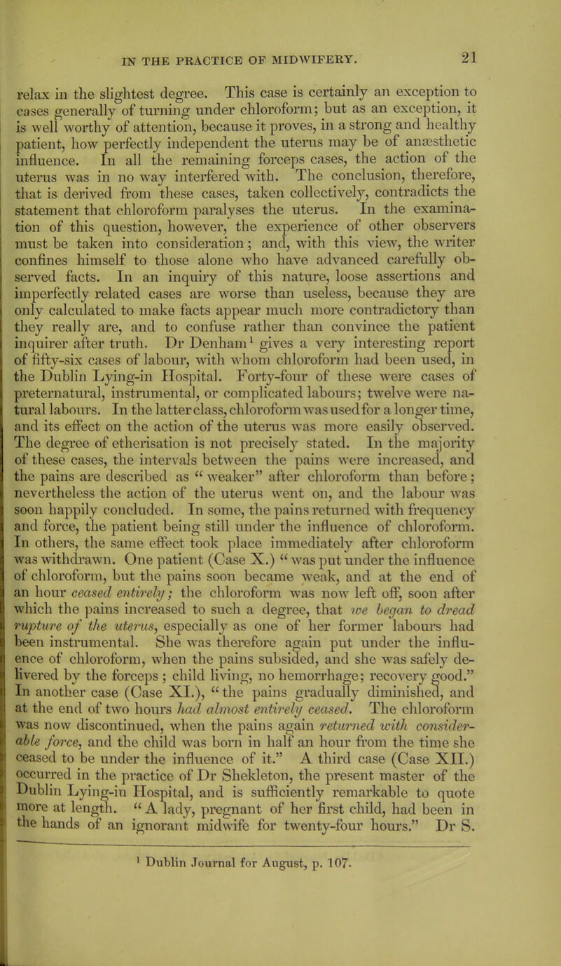 relax in the slightest degree. This case is certainly an exception to cases generally of turning under chloroform; hut as an exception, it is well worthy of attention, because it proves, in a strong and healthy patient, how perfectly independent the uterus may be of anaesthetic influence. In all the remaining forceps cases, the action of the uterus was in no way interfered with. The conclusion, therefore, that is derived from these cases, taken collectively, contradicts the statement that chloroform paralyses the uterus. In the examina- tion of this question, however, the experience of other observers must be taken into consideration; and, with this view, the writer confines himself to those alone who have advanced carefully ob- served facts. In an inquiry of this nature, loose assertions and imperfectly related cases are worse than useless, because they are only calculated to make facts appear much more contradictory than they really are, and to confuse rather than convince the patient inquirer after truth. Dr Denham1 gives a very interesting report of fifty-six cases of labour, with whom chloroform had been used, in the Dublin Lying-in Hospital. Forty-four of these were cases of preternatural, instrumental, or complicated labours; twelve were na- tural labours. In the latterclass, chloroform was used for a longer time, and its effect on the action of the uterus was more easily observed. The degree of etherisation is not precisely stated. In the majority of these cases, the intervals between the pains were increased, and the pains are described as “ weaker” after chloroform than before; nevertheless the action of the uterus went on, and the labour was soon happily concluded. In some, the pains returned with frequency and force, the patient being still under the influence of chloroform. In others, the same effect took place immediately after chloroform was withdrawn. One patient (Case X.) “ was put under the influence of chloroform, but the pains soon became weak, and at the end of an hour ceased entirely; the chloroform was now left off, soon after which the pains increased to such a degree, that ive began to dread rupture of the uterus, especially as one of her former labours had been instrumental. She was therefore again put under the influ- ence of chloroform, when the pains subsided, and she was safely de- livered by the forceps ; child living, no hemorrhage; recovery good.” In another case (Case XI.), “ the pains gradually diminished, and at the end of two hours had almost entirely ceased. The chloroform was now discontinued, when the pains again returned with consider- able force, and the child was born in half an hour from the time she ceased to be under the influence of it.” A third case (Case XII.) occurred in the practice of Dr Shekleton, the present master of the Dublin Lying-in Hospital, and is sufficiently remarkable to quote more at length. “ A lady, pregnant of her first child, had been in : the hands of an ignorant midwife for twenty-four hours.” Dr S.