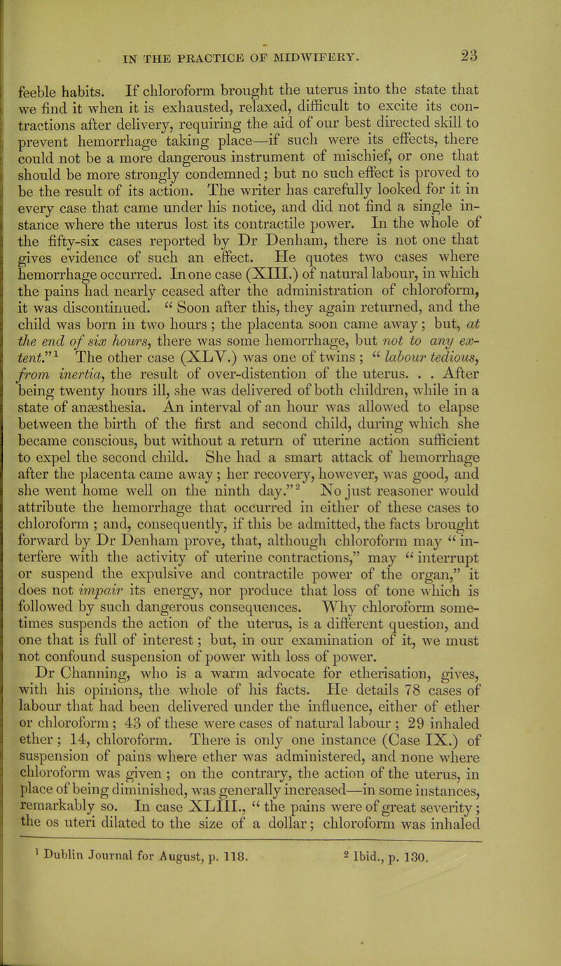 feeble habits. If chloroform brought the uterus into the state that we find it when it is exhausted, relaxed, difficult to excite its con- tractions after delivery, requiring the aid of our best directed skill to prevent hemorrhage taking place—if such were its effects, there could not be a more dangerous instrument of mischief, or one that should be more strongly condemned; but no such effect is proved to be the result of its action. The writer has carefully looked for it in every case that came under his notice, and did not find a single in- stance where the uterus lost its contractile power. In the whole of the fifty-six cases reported by Dr Denham, there is not one that gives evidence of such an effect. He quotes two cases where hemorrhage occurred. In one case (XIII.) of natural labour, in which the pains had nearly ceased after the administration of chloroform, it was discontinued. “ Soon after this, they again returned, and the child was born in two hours ; the placenta soon came away; but, at the end of six hours, there was some hemorrhage, but not to any ex- tent.'”1 The other case (XLV.) was one of twins ; u labour tedious, from inertia, the result of over-distention of the uterus. . . After being twenty hours ill, she was delivered of both children, while in a state of anaesthesia. An interval of an hour was allowed to elapse between the birth of the first and second child, during which she became conscious, but without a return of uterine action sufficient to expel the second child. She had a smart attack of hemorrhage after the placenta came away ; her recovery, however, was good, and she went home well on the ninth day.”2 No just reasoner would attribute the hemorrhage that occurred in either of these cases to chloroform ; and, consequently, if this be admitted, the facts brought forward by Dr Denham prove, that, although chloroform may “ in- terfere with the activity of uterine contractions,” may 11 interrupt or suspend the expulsive and contractile power of the organ,” it does not impair its energy, nor produce that loss of tone which is followed by such dangerous consequences. Why chloroform some- times suspends the action of the uterus, is a different question, and one that is full of interest; but, in our examination of it, we must not confound suspension of power with loss of power. Dr Channing, who is a warm advocate for etherisation, gives, with his opinions, the whole of his facts. He details 78 cases of labour that had been delivered under the influence, either of ether or chloroform ; 43 of these were cases of natural labour ; 29 inhaled ether; 14, chloroform. There is only one instance (Case IX.) of suspension of pains where ether was administered, and none where chloroform was given ; on the contrary, the action of the uterus, in place of being diminished, was generally increased—in some instances, remarkably so. In case XLIII., “ the pains were of great severity; the os uteri dilated to the size of a dollar; chloroform was inhaled