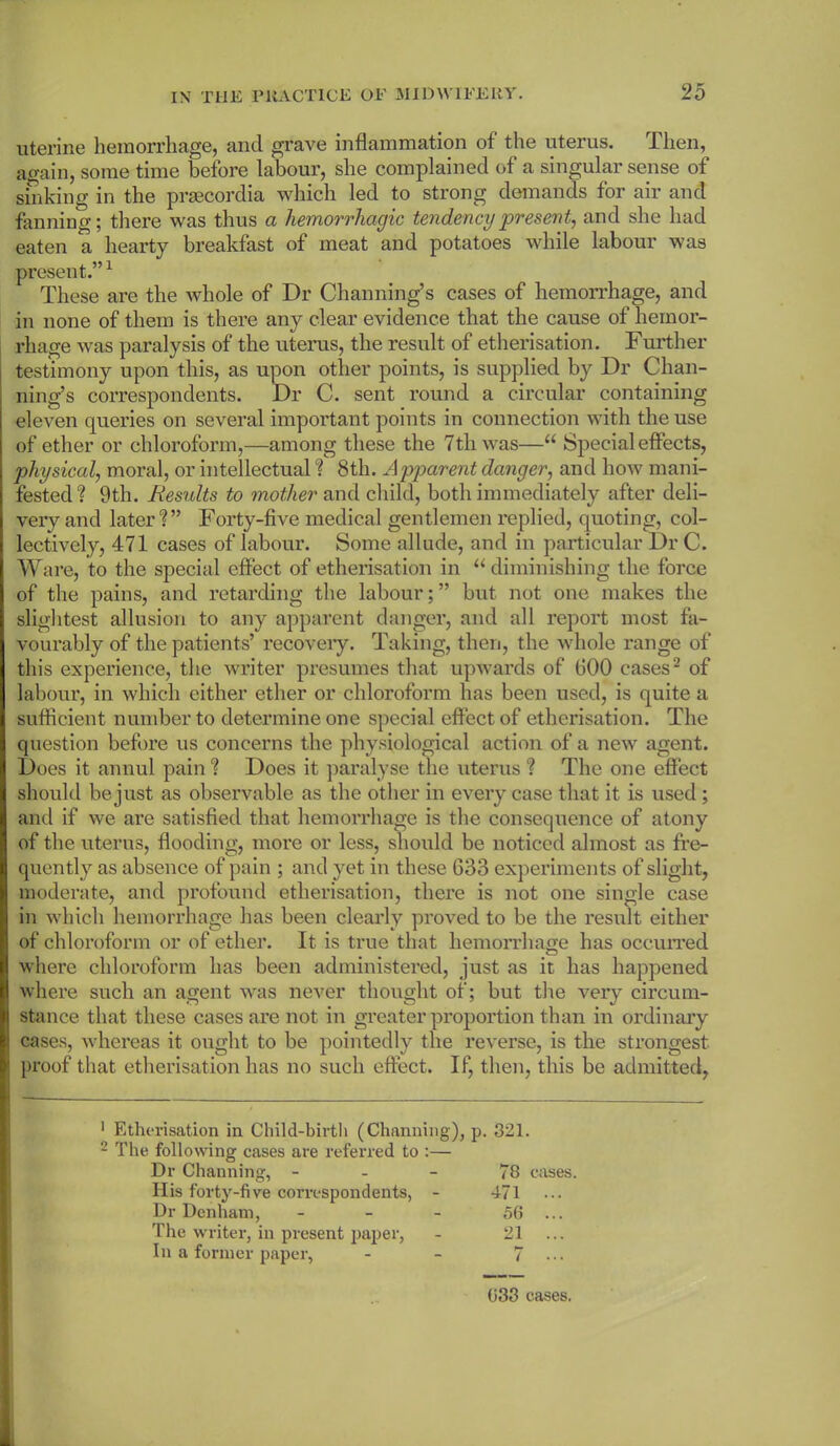 uterine hemorrhage, and grave inflammation of the uterus. Then, again, some time before labour, she complained of a singular sense of sinking in the praecordia which led to strong demands for air and fanning; there was thus a hemorrhagic tendency present, and she had eaten a hearty breakfast of meat and potatoes while labour was present.”1 These are the whole of Dr Channing’s cases of hemorrhage, and in none of them is there any clear evidence that the cause of hemor- rhage was paralysis of the uterus, the result of etherisation. Further testimony upon this, as upon other points, is supplied by Dr Chan- ning’s correspondents. Dr C. sent round a circular containing eleven queries on several important points in connection with the use of ether or chloroform,—among these the 7th was—“ Special effects, physical, moral, or intellectual ? 8th. Apparent danger, and how mani- fested? 9th. Results to mother and child, both immediately after deli- very and later?” Forty-five medical gentlemen replied, quoting, col- lectively, 471 cases of labour. Some allude, and in particular Dr C. Ware, to the special effect of etherisation in “diminishing the force of the pains, and retarding the labour; ” but not one makes the slightest allusion to any apparent danger, and all report most fa- vourably of the patients’ recovery. Taking, then, the whole range of this experience, the writer presumes that upwards of GOO cases2 of labour, in which either ether or chloroform has been used, is quite a sufficient number to determine one special effect of etherisation. The question before us concerns the physiological action of a new agent. Does it annul pain ? Does it paralyse the uterus ? The one effect should be just as observable as the other in every case that it is used ; and if we are satisfied that hemorrhage is the consequence of atony of the uterus, flooding, more or less, should be noticed almost as fre- quently as absence of pain ; and yet in these 633 experiments of slight, moderate, and profound etherisation, there is not one single case in which hemorrhage has been clearly proved to be the result either of chloroform or of ether. It is true that hemorrhage has occurred where chloroform has been administered, just as it has happened where such an agent was never thought of; but the very circum- stance that these cases are not in greater proportion than in ordinary cases, whereas it ought to be pointedly the reverse, is the strongest proof that etherisation has no such effect. If, then, this be admitted, 1 Etherisation in Child-birth (Channing), p. 321. 2 The following cases are referred to :— Dr Channing, 78 cases. Ilis forty-five correspondents, - 471 Dr Denham, - - - 56 ... The writer, in present paper, - 21 ... In a former paper, - - 7 ... 633 cases.