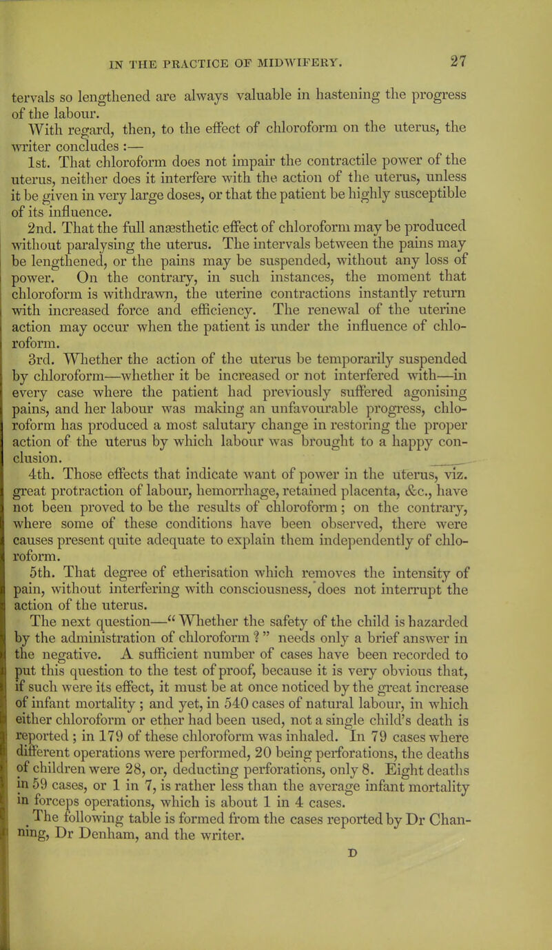 tervals so lengthened are always valuable in hastening the progress of the labour. With regard, then, to the effect of chloroform on the uterus, the writer concludes:— 1st. That chloroform does not impair the contractile power of the uterus, neither does it interfere with the action of the uterus, unless it be given in very large doses, or that the patient be highly susceptible of its influence. 2nd. That the full anaesthetic effect of chloroform may be produced without paralysing the uterus. The intervals between the pains may be lengthened, or the pains may be suspended, without any loss of power. On the contrary, in such instances, the moment that chloroform is withdrawn, the uterine contractions instantly return with increased force and efficiency. The renewal of the uterine action may occur when the patient is under the influence of chlo- roform. 3rd. Whether the action of the uterus be temporarily suspended by chloroform—whether it be increased or not interfered with—in every case where the patient had previously suffered agonising pains, and her labour was making an unfavourable progress, chlo- roform has produced a most salutary change in restoring the proper action of the uterus by which labour was brought to a happy con- clusion. 4th. Those effects that indicate want of power in the uterus, viz. great protraction of labour, hemorrhage, retained placenta, &c., have not been proved to be the results of chloroform; on the contrary, where some of these conditions have been observed, there were causes present quite adequate to explain them independently of chlo- roform. 5th. That degree of etherisation which removes the intensity of pain, without interfering with consciousness, does not interrupt the action of the uterus. The next question—“Whether the safety of the child is hazarded by the administration of chloroform ? ” needs only a brief answer in the negative. A sufficient number of cases have been recorded to put this question to the test of proof, because it is very obvious that, if such were its effect, it must be at once noticed by the great increase of infant mortality ; and yet, in 540 cases of natural labour, in which either chloroform or ether had been used, not a single child’s death is reported ; in 179 of these chloroform was inhaled. In 79 cases where different operations were performed, 20 being perforations, the deaths of children were 28, or, deducting perforations, only 8. Eight deaths m 59 cases, or 1 in 7, is rather less than the average infant mortality in forceps operations, which is about 1 in 4 cases. # The following table is formed from the cases reported by Dr Chan- ning, Dr Denham, and the writer. D