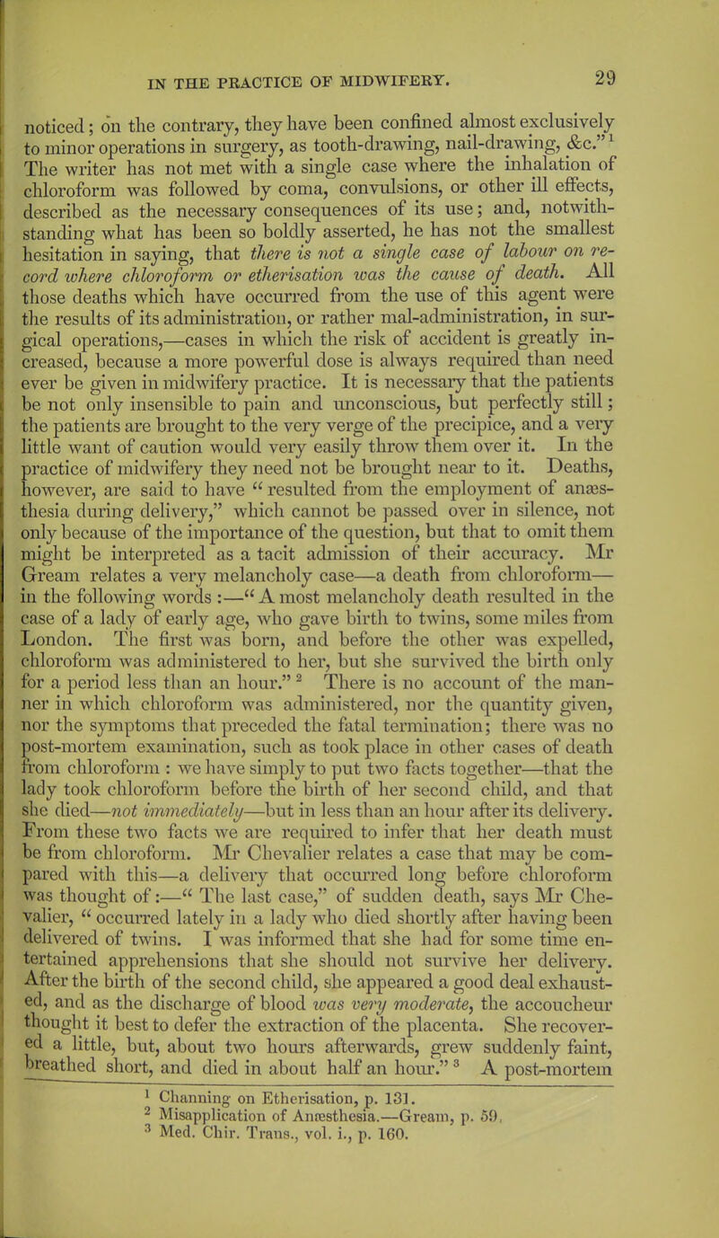 noticed; on the contrary, they have been confined almost exclusively to minor operations in surgery, as tooth-drawing, nail-drawing, &c.”1 The writer has not met with a single case where the inhalation of chloroform was followed by coma, convulsions, or other ill effects, described as the necessary consequences of its use; and, notwith- standing what has been so boldly asserted, he has not the smallest hesitation in saying, that there is not a single case of labour on re- cord where chloroform or etherisation xoas the cause of death. All those deaths which have occurred from the use of this agent were the results of its administration, or rather mal-administration, in sur- gical operations,—cases in which the risk of accident is greatly in- creased, because a more powerful dose is always required than need ever be given in midwifery practice. It is necessary that the patients be not only insensible to pain and unconscious, but perfectly still; the patients are brought to the very verge of the precipice, and a very little want of caution would very easily throw them over it. In the practice of midwifery they need not be brought near to it. Deaths, however, are said to have u resulted from the employment of anaes- thesia during delivery,” which cannot be passed over in silence, not only because of the importance of the question, but that to omit them might be interpreted as a tacit admission of their accuracy. Mr Gream relates a very melancholy case—a death from chloroform— in the following words :—“Amost melancholy death resulted in the case of a lady of early age, who gave birth to twins, some miles from London. The first was born, and before the other was expelled, chloroform was administered to her, but she survived the birth only for a period less than an hour.” 2 There is no account of the man- ner in which chloroform was administered, nor the quantity given, nor the symptoms that preceded the fatal termination; there was no post-mortem examination, such as took place in other cases of death from chloroform : we have simply to put two facts together—that the lady took chloroform before the birth of her second child, and that she died—not immediately—but in less than an hour after its delivery. From these two facts we are required to infer that her death must be from chloroform. Mr Chevalier relates a case that may be com- pared with this—a delivery that occurred long before chloroform was thought of:—u The last case,” of sudden death, says Mr Che- valier, “ occurred lately in a lady who died shortly after having been delivered of twins. I was informed that she had for some time en- tertained apprehensions that she should not survive her delivery. After the birth of the second child, she appeared a good deal exhaust- ed, and as the discharge of blood ivas very moderate, the accoucheur thought it best to defer the extraction of the placenta. She recover- ed a little, but, about two hours afterwards, grew suddenly faint, breathed short, and died in about half an hour.” 3 A post-mortem 1 Charming on Etherisation, p. 131. 2 Misapplication of Anaesthesia.—Gream, p. 59, 3 Med. Chir. Trans., vol. i., p. 160.