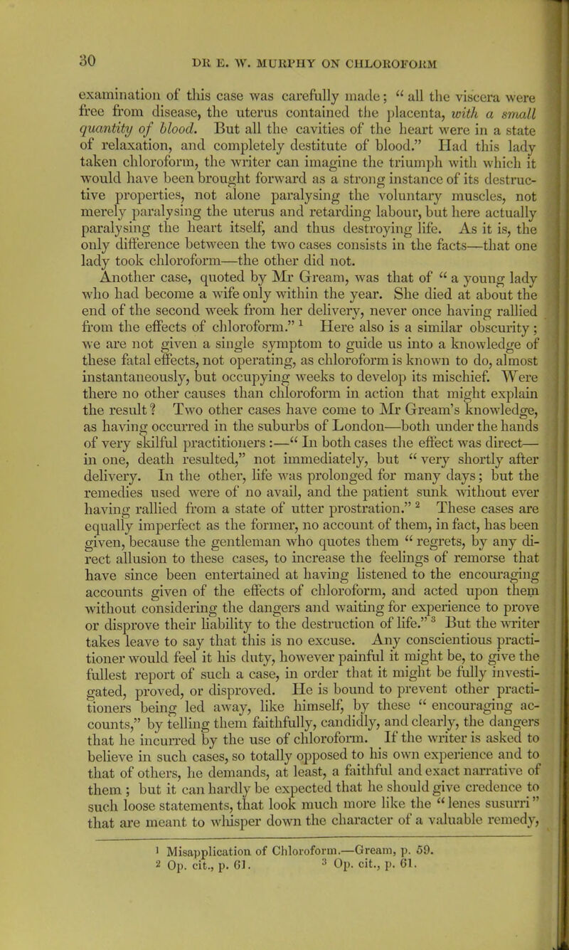 examination of this case was carefully made; “ all the viscera were free from disease, the uterus contained the placenta, with a small quantity of blood. But all the cavities of the heart were in a state of relaxation, and completely destitute of blood.” Ilad this lady taken chloroform, the writer can imagine the triumph with which it would have been brought forward as a strong instance of its destruc- tive properties, not alone paralysing the voluntary muscles, not merely paralysing the uterus and retarding labour, but here actually paralysing the heart itself, and thus destroying life. As it is, the only difference between the two cases consists in the facts—that one lady took chloroform—the other did not. Another case, quoted by Mr Gream, was that of “ a young lady who had become a wife only within the year. She died at about the end of the second week from her delivery, never once having rallied from the effects of chloroform.” 1 Here also is a similar obscurity ; we are not given a single symptom to guide us into a knowledge of these fatal effects, not operating, as chloroform is known to do, almost instantaneously, but occupying weeks to develop its mischief. Were there no other causes than chloroform in action that might explain the result? Two other cases have come to Mr Gream’s knowledge, as having occurred in the suburbs of London—both under the hands of very skilful practitioners :—“ In both cases the effect was direct— in one, death resulted,” not immediately, but u very shortly after delivery. In the other, life was prolonged for many days; but the remedies used were of no avail, and the patient sunk without ever having rallied from a state of utter prostration.” 2 These cases are equally imperfect as the former, no account of them, in fact, has been given, because the gentleman who quotes them “ regrets, by any di- rect allusion to these cases, to increase the feelings of remorse that have since been entertained at having listened to the encouraging accounts given of the effects of chloroform, and acted upon them without considering the dangers and waiting for experience to prove or disprove their liability to the destruction of life.”3 But the writer takes leave to say that this is no excuse. Any conscientious practi- tioner would feel it his duty, however painful it might be, to give the fullest report of such a case, in order that it might be fully investi- gated, proved, or disproved. He is bound to prevent other practi- tioners being led away, like himself, by these “ encouraging ac- counts,” by telling them faithfully, candidly, and clearly, the dangers that he incurred by the use of chloroform. If the writer is asked to believe in such cases, so totally opposed to his own experience and to that of others, he demands, at least, a faithful and exact narrative of them ; but it can hardly be expected that he should give credence to such loose statements, that look much more like the “lenes susurri” that are meant to wliisper down the character of a valuable remedy, 1 Misapplication of Chloroform.—Gream, p. 59. 2 Op. cit., p. 61. 3 Op. cit., p. 61.
