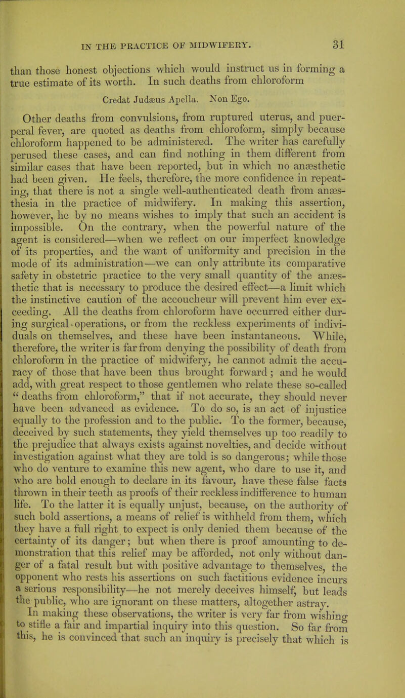 than those honest objections which would instruct us in forming a true estimate of its worth. In such deaths from chloroform Credat Judaeus Apella. Non Ego. Other deaths from convulsions, from ruptured uterus, and puer- peral fever, are quoted as deaths from chloroform, simply because chloroform happened to be administered. The writer has carefully perused these cases, and can find nothing in them different from similar cases that have been reported, but in which no anaesthetic had been given. He feels, therefore, the more confidence in repeat- ing, that there is not a single well-authenticated death from anes- thesia in the practice of midwifery. In making this assertion, however, he by no means wishes to imply that such an accident is impossible. On the contrary, when the powerful nature of the agent is considered—when we reflect on our imperfect knowledge of its properties, and the want of uniformity and precision in the mode of its administration—we can only attribute its comparative safety in obstetric practice to the very small quantity of the an aes- thetic that is necessary to produce the desired effect—a limit which the instinctive caution of the accoucheur will prevent him ever ex- ceeding. All the deaths from chloroform have occurred either dur- ing surgical ■ operations, or from the reckless experiments of indivi- duals on themselves, and these have been instantaneous. While, therefore, the writer is far from denying the possibility of death from chloroform in the practice of midwifery, he cannot admit the accu- racy of those that have been thus brought forward; and he would add, with great respect to those gentlemen who relate these so-called “ deaths from chloroform,” that if not accurate, they should never have been advanced as evidence. To do so, is an act of injustice equally to the profession and to the public. To the former, because, deceived by such statements, they yield themselves up too readily to the prejudice that always exists against novelties, and decide without investigation against what they are told is so dangerous; while those who do venture to examine this new agent, who dare to use it, and who are bold enough to declare in its favour, have these false facts thrown in their teeth as proofs of their reckless indifference to human life. To the latter it is equally unjust, because, on the authority of such bold assertions, a means of relief is withheld from them, which they have a full right to expect is only denied them because of the certainty of its danger; but when there is proof amounting to de- monstration that this relief may be afforded, not only without dan- ger of a fatal result but with positive advantage to themselves, the opponent who rests his assertions on such factitious evidence incurs a serious responsibility—he not merely deceives himself, but leads the public, who are ignorant on these matters, altogether astray. In making these observations, the writer is very far from wishing to stifie a fair and impartial inquiry into this question. So far from this, he is convinced that such an inquiry is precisely that which is
