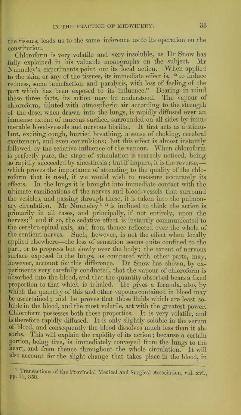 the tissues, leads us to the same inference as to its operation on the constitution. Chloroform is very volatile and very insoluble, as Dr Snow has fully explained in his valuable monographs on the subject. Mr Nunneley’s experiments point out its local action. When applied to the skin, or any of the tissues, its immediate effect is, “ to induce redness, some tumefaction and paralysis, with loss of feeling of the part which has been exposed to its influence.” Bearing in mind these three facts, its action may be understood. The vapour of chloroform, diluted with atmospheric air according to the strength of the dose, when drawn into the lungs, is rapidly diffused over an immense extent of mucous surface, surrounded on all sides by innu- merable blood-vessels and nervous fibrillte. It first acts as a stimu- lant, exciting cough, hurried breathing, a sense of choking, cerebral excitement, and even convulsions; but this effect is almost instantly followed by the sedative influence of the vapour. When chloroform is perfectly pure, the stage of stimulation is scarcely noticed, being so rapidly succeeded by anaesthesia; but if impure, it is the reverse,— which proves the importance of attending to the quality of the chlo- roform that is used, if we would wish to measure accurately its effects. In the lungs it is brought into immediate contact with the ultimate ramifications of the nerves and blood-vessels that surround the vesicles, and passing through these, it is taken into the pulmon- ary circulation. Mr Nunneley1 “ is inclined to think the action is primarily in all cases, and principally, if not entirely, upon the nerves;” and if so, the sedative effect is instantly communicated to the cerebro-spinal axis, and from thence reflected over the whole of the sentient nerves. Such, however, is not the effect when locally applied elsewhere—the loss of sensation seems quite confined to the part, or to progress but slowly over the body; the extent of nervous surface exposed in the lungs, as compared with other parts, may, however, account for this difference. Dr Snow has shown, by ex- periments very carefully conducted, that the vapour of chloroform is absorbed into the blood, and that the quantity absorbed bears a fixed proportion to that which is inhaled. He gives a formula, also, by which the quantity of this and other vapours contained in blood may be ascertained; and he proves that those fluids which are least so- luble in the blood, and the most volatile, act with the greatest power. Chloroform possesses both these properties. It is very volatile, and is therefore rapidly diffused. It is only slightly soluble in the serum of blood, and consequently the blood dissolves much less than it ab- sorbs. This will explain the rapidity of its action; because a certain portion, being free, is immediately conveyed from the lungs to the heart, and from thence throughout the whole circulation. It will also account for the slight change that takes place in the blood, in 1 Transactions of the Provincial Medical and Surgical Association, vol. xvi PP-11, 358. ’