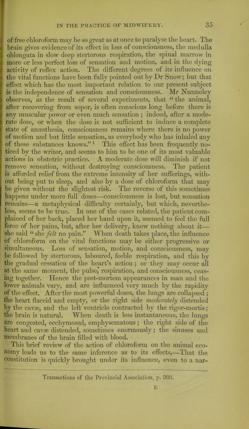 | of free chloroform may be so great as at once to paralyse the heart. The I brain gives evidence of its effect in loss of consciousness, the medulla oblongata in slow deep stertorous respiration, the spinal marrow in more or less perfect loss of sensation and motion, and in the dying activity of reflex action. The different degrees of its influence on the vital functions have been fully pointed out by Dr Snow; but that effect which has the most important relation to our present subject is the independence of sensation and consciousness. Mr Nunneley observes, as the result of several experiments, that “ the animal, after recovering from sopor, is often conscious long before there is any muscular power or even much sensation ; indeed, after a mode- i rate dose, or when the dose is not sufficient to induce a complete state of anaesthesia, consciousness remains where there is no power of motion and but little sensation, as everybody who has inhaled any 1 of these substances knows.” 1 This effect has been frequently no- ) ticed by the writer, and seems to him to be one of its most valuable actions in obstetric practice. A moderate dose will diminish if not remove sensation, without destroying consciousness. The patient is afforded relief from the extreme intensity of her sufferings, with- out being put to sleep, and also by a dose of chloroform that may be given without the slightest risk. The reverse of this sometimes happens under more full doses—consciousness is lost, but sensation remains—a metaphysical difficulty certainly, but which, neverthe- less, seems to be true. In one of the cases related, the patient com- plained of her back, placed her hand upon it, seemed to feel the full force of her pains, but, after her delivery, knew nothing about it— she said “she/<?& no pain.” When death takes place, the influence of chloroform on the vital functions may be either progressive or simultaneous. Loss of sensation, motion, and consciousness, may be followed by stertorous, laboured, feeble respiration, and this by the gradual cessation of the heart’s action; or they may occur all at the same moment, the pulse, respiration, and consciousness, ceas- ing together. Hence the post-mortem appearances in man and the lower animals vary, and are influenced very much by the rapidity of the effect. After the most powerful doses, the lungs are collapsed ; the heart flaccid and empty, or the right side moderately distended by the cavae, and the left ventricle contracted by the rigor-mortis; the brain is natural. When death is less instantaneous, the lungs are congested, ecchymosed, emphysematous; the right side of the heart and cavae distended, sometimes enormously; the sinuses and membranes of the brain filled with blood. This brief review of the action of chloroform on the animal eco- nomy leads us to the same inference as to its effects,—That the constitution is quickly brought under its influence, even to a nar- Transactions of the Provincial Association, p. 360.