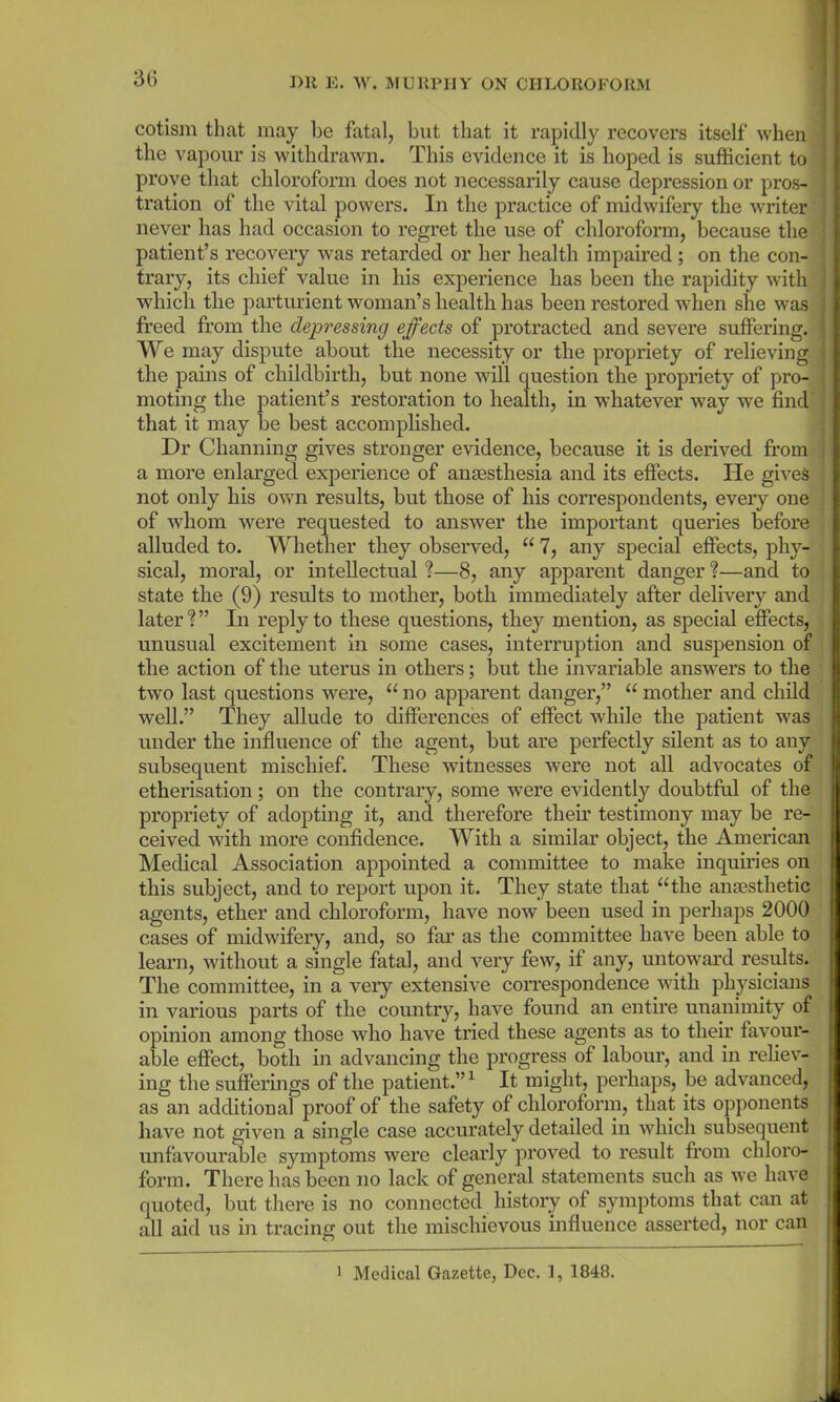 cotism that may bo fatal, but that it rapidly recovers itself when the vapour is withdrawn. This evidence it is hoped is sufficient to prove that chloroform does not necessarily cause depression or pros- tration of the vital powers. In the practice of midwifery the writer' never has had occasion to regret the use of chloroform, because the patient’s recovery was retarded or her health impaired ; on the con- trary, its chief value in his experience has been the rapidity with which the parturient woman’s health has been restored when she was freed from the depressing effects of protracted and severe suffering. We may dispute about the necessity or the propriety of relieving the pains of childbirth, but none will question the propriety of pro- moting the patient’s restoration to health, in whatever way we find' that it may be best accomplished. Dr Channing gives stronger evidence, because it is derived from a more enlarged experience of anaesthesia and its effects. He gives not only his own results, but those of his correspondents, every one of whom were requested to answer the important queries before alluded to. Whether they observed, “ 7, any special effects, phy- sical, moral, or intellectual ?—8, any apparent danger ?—and to state the (9) results to mother, both immediately after delivery and later1?” In reply to these questions, they mention, as special effects, unusual excitement in some cases, interruption and suspension of the action of the uterus in others; but the invariable answers to the two last questions were, u no apparent danger,” “ mother and child well.” They allude to differences of effect while the patient was under the influence of the agent, but are perfectly silent as to any subsequent mischief. These witnesses were not all advocates of etherisation; on the contrary, some were evidently doubtful of the propriety of adopting it, and therefore their testimony may be re- ceived with more confidence. With a similar object, the American Medical Association appointed a committee to make inquiries on this subject, and to report upon it. They state that “the anaesthetic agents, ether and chloroform, have now been used in perhaps 2000 cases of midwifery, and, so far as the committee have been able to learn, without a single fatal, and very few, if any, untoward results. The committee, in a very extensive correspondence with physicians in various parts of the country, have found an entire unanimity of opinion among those who have tried these agents as to their favour- able effect, both in advancing the progress of labour, and in reliev- ing the sufferings of the patient.”1 It might, perhaps, be advanced, as an additional proof of the safety of chloroform, that its opponents have not given a single case accurately detailed in which subsequent unfavourable symptoms were clearly proved to result from chloro- form. There has been no lack of general statements such as we have quoted, but there is no connected history of symptoms that can at all aid us in tracing out the mischievous influence asserted, nor can 1 Medical Gazette, Dec. 1, 1848.