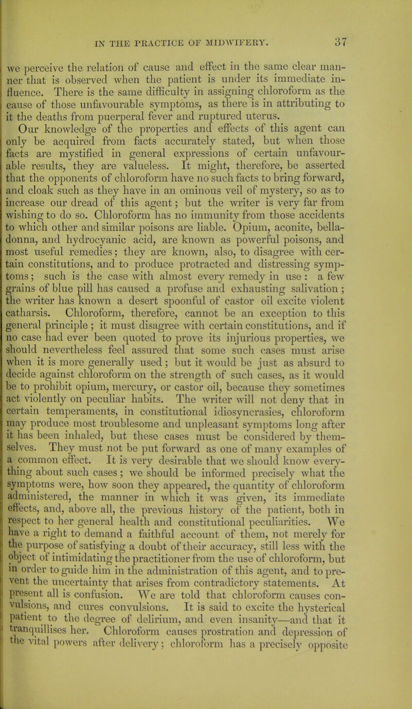 we perceive the relation of cause and effect in the same clear man- ner that is observed when the patient is under its immediate in- fluence. There is the same difficulty in assigning chloroform as the cause of those unfavourable symptoms, as there is in attributing to it the deaths from puerperal fever and ruptured uterus. Our knowledge of the properties and effects of this agent can only be acquired from facts accurately stated, but when those facts are mystified in general expressions of certain unfavour- able results, they are valueless. It might, therefore, be asserted that the opponents of chloroform have no such facts to bring forward, and cloak such as they have in an ominous veil of mystery, so as to increase our dread of this agent; but the writer is very far from wishing to do so. Chloroform has no immunity from those accidents to which other and similar poisons are liable. Opium, aconite, bella- donna, and hydrocyanic acid, are known as powerful poisons, and most useful remedies; they are known, also, to disagree with cer- tain constitutions, and to produce protracted and distressing symp- toms ; such is the case with almost every remedy in use : a few grains of blue pill has caused a profuse and exhausting salivation ; the writer has known a desert spoonful of castor oil excite violent catharsis. Chloroform, therefore, cannot be an exception to this general principle ; it must disagree with certain constitutions, and if no case had ever been quoted to prove its injurious properties, we should nevertheless feel assured that some such cases must arise when it is more generally used; but it would be just as absurd to decide against chloroform on the strength of such cases, as it would be to prohibit opium, mercury, or castor oil, because they sometimes act violently on peculiar habits. The writer will not deny that in certain temperaments, in constitutional idiosyncrasies, chloroform may produce most troublesome and unpleasant symptoms long after it has been inhaled, but these cases must be considered by them- selves. They must not be put forward as one of many examples of a common effect. It is very desirable that we should know every- thing about such cases; we should be informed precisely what the symptoms were, how soon they appeared, the quantity of chloroform administered, the manner in which it was given, its immediate 1 effects, and, above all, the previous history of the patient, both in respect to her general health and constitutional peculiarities. We ■ have a right to demand a faithful account of them, not merely for ! the purpose of satisfying a doubt of their accuracy, still less with the object of intimidating the practitioner from the use of chloroform, but in order to guide him in the administration of this agent, and to pre- vent the uncertainty that arises from contradictory statements. At present all is confusion. We are told that chloroform causes con- | vulsions, and cures convulsions. It is said to excite the hysterical patient to the degree of delirium, and even insanity—and that it tranquillises her. Chloroform causes prostration and depression of i the vital powers after delivery; chloroform has a precisely opposite