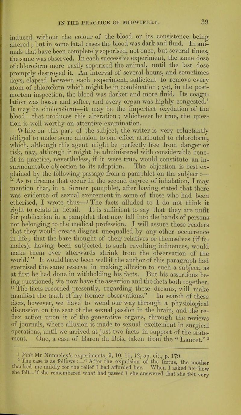 induced without the colour of the blood or its consistence being altered ; but in some fatal cases the blood was dark and fluid. In ani- mals that have been completely soporised, not once, but several times, the same was observed. In each successive experiment, the same dose of chloroform more easily soporised the animal, until the last dose promptly destroyed it. An interval of several hours, and sometimes days, elapsed between each experiment, sufficient to remove every atom of chloroform which might be in combination; yet, in the post- mortem inspection, the blood was darker and more fluid. Its coagu- lation was looser and softer, and every organ was highly congested.1 It may be choloroform—it may be the imperfect oxydation of the blood—that produces this alteration ; whichever be true, the ques- tion is well worthy an attentive examination. While on this part of the subject, the writer is very reluctantly obliged to make some allusion to one effect attributed to chloroform, which, although this agent might be perfectly free from danger or risk, nay, although it might be administered with considerable bene- fit in practice, nevertheless, if it were true, would constitute an in- surmountable objection to its adoption. The objection is best ex- plained by the following passage from a pamphlet on the subject:— “ As to dreams that occur in the second degree of inhalation, I may mention that, in a former pamphlet, after having stated that there was evidence of sexual excitement in some of those who had been etherised, I wrote thus—‘ The facts alluded to 1 do not think it right to relate in detail. It is sufficient to say that they are unfit for publication in a pamphlet that may fall into the hands of persons not belonging to the medical profession. I will assure those readers that they would create disgust unequalled by any other occurrence in life; that the bare thought of their relatives or themselves (if fe- males), having been subjected to such revolting influences, would make them ever afterwards shrink from the observation of the world.’ ” It would have been well if the author of this paragraph had exercised the same reserve in making allusion to such a subject, as at first he had done in withholding his facts. But his assertions be- ing questioned, we now have the assertion and the facts both together. “ The facts recorded presently, regarding these dreams, will make manifest the truth of my former observations.” In search of these facts, however, we have to wend our way through a physiological discussion on the seat of the sexual passion in the brain, and the re- flex action upon it of the generative organs, through the reviews of journals, where allusion is made to sexual excitement in suro-ical operations, until we arrived at just two facts in support of the state- ment. One, a case of Baron du Bois, taken from the “ Lancet.” 2 1 Vide Mr Nunneley’s experiments, 9, 10, 11, 12, op. cit., p. 179. 2 The case is as follows :—“ After the expulsion of the foetus, the mother thanked me mildly for the relief I had afforded her. When 1 asked her how she felt—if she remembered what had passed ? she answered that she felt verv