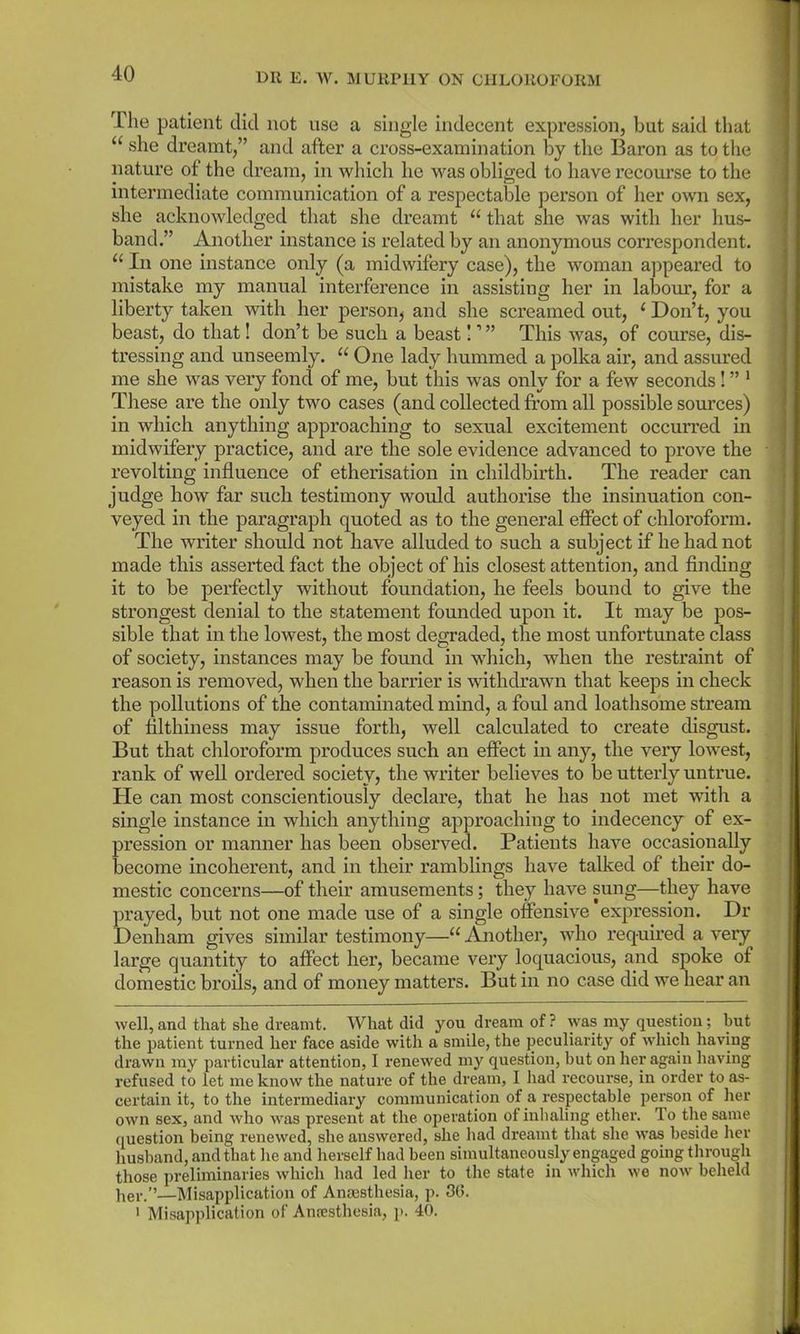 The patient did not use a single indecent expression, but said that u she dreamt,” and after a cross-examination by the Baron as to the nature of the dream, in which he was obliged to have recourse to the intermediate communication of a respectable person of her own sex, she acknowledged that she dreamt “ that she was with her hus- band.” Another instance is related by an anonymous correspondent. “ In one instance only (a midwifery case), the woman appeared to mistake my manual interference in assisting her in labour, for a liberty taken with her person* and she screamed out, ( Don’t, you beast, do that! don’t be such a beast 11 ” This was, of course, dis- tressing and unseemly. u One lady hummed a polka air, and assured me she was very foncl of me, but this was only for a few seconds! ” 1 These are the only two cases (and collected from all possible sources) in which anything approaching to sexual excitement occurred in midwifery practice, and are the sole evidence advanced to prove the revolting influence of etherisation in childbirth. The reader can judge how far such testimony would authorise the insinuation con- veyed in the paragraph quoted as to the general effect of chloroform. The writer should not have alluded to such a subject if he had not made this asserted fact the object of his closest attention, and finding it to be perfectly without foundation, he feels bound to give the strongest denial to the statement founded upon it. It may be pos- sible that in the lowest, the most degraded, the most unfortunate class of society, instances may be found in which, when the restraint of reason is removed, when the barrier is withdrawn that keeps in check the pollutions of the contaminated mind, a foul and loathsome stream of filthiness may issue forth, well calculated to create disgust. But that chloroform produces such an effect in any, the very lowest, rank of well ordered society, the writer believes to be utterly untrue. ITe can most conscientiously declare, that he has not met with a single instance in which anything approaching to indecency of ex- pression or manner has been observed. Patients have occasionally become incoherent, and in their ramblings have talked of their do- mestic concerns—of their amusements; they have sung—they have prayed, but not one made use of a single offensive expression. Dr Denham gives similar testimony—“ Another, who required a very large quantity to affect her, became very loquacious, and spoke of domestic broils, and of money matters. But in no case did we hear an well, and that she dreamt. What did you dream of ? was my question; hut the patient turned her face aside with a smile, the peculiarity of which having drawn my particular attention, I renewed my question, hut on her again having refused to let me know the nature of the dream, I had recourse, in order to as- certain it, to the intermediary communication of a respectable person of her own sex, and who was present at the operation of inhaling ether. To the same question being renewed, she answered, she had dreamt that she was beside her husband, and that he and herself had been simultaneously engaged going through those preliminaries which had led her to the state in which we now beheld her.”—Misapplication of Anresthesia, p. 30. 1 Misapplication of Anaesthesia, p. 40.