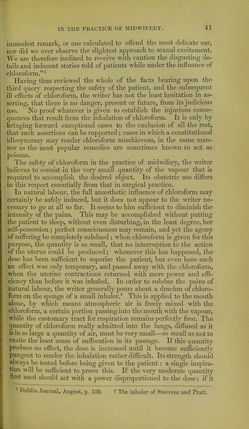 immodest remark, or one calculated to offend the most delicate ear, nor did we ever observe the slightest approach to sexual excitement. We are therefore inclined to receive with caution the disgusting de- tails and indecent stories told of patients while under the influence of chloroform.”1 Having thus reviewed the whole of the facts bearing upon the third query respecting the safety of the patient, and the subsequent ill effects of chloroform, the writer has not the least hesitation in as- serting, that there is no danger, present or future, from its judicious use. No proof whatever is given to establish the injurious conse- quences that result from the inhalation of chloroform. It is only by bringing forward exceptional cases to the exclusion of all the rest, that such assertions can be supported; cases in which a constitutional idiosyncrasy may render chloroform mischievous, in the same man- ner as the most popular remedies are sometimes known to act as poisons. The safety of chloroform in the practice of midwifery, the writer believes to consist in the very small quantity of the vapour that is required to accomplish the desired object. Its obstetric use differs in this respect essentially from that in surgical practice. In natural labour, the full anesthetic influence of chloroform may certainly be safely induced, but it does not appear to the writer ne- cessary to go at all so far. It seems to him sufficient to diminish the intensity of the pains. This may be accomplished without putting the patient to sleep, without even disturbing, in the least degree, her self-possession ; perfect consciousness may remain, and yet the agony of suffering be completely subdued; when chloroform is given for this purpose, the quantity is so small, that no interruption to the action of the uterus could be produced; whenever this has happened, the dose has been sufficient to soporise the patient, but even here such an effect was only temporary, and passed away with the chloroform, when the uterine contractions returned with more power and effi- ciency than before it was inhaled. In order to subdue the pains of natural labour, the writer generally pours about a drachm of chloro- form on the sponge of a small inhaler.2 This is applied to the mouth alone, by which means atmospheric air is freely mixed with the chloroform, a certain portion passing into the mouth with the vapour, while the customary tract for respiration remains perfectly free. The quantity of chloroform really admitted into the lungs, diffused as it is in so large a quantity of air, must be very small—so small as not to excite the least sense of suffocation in its passage. If this quantity produce no effect, the dose is increased until it become sufficiently pungent to render the inhalation rather difficult. Its strength should always be tested before being given to the patient: a single inspira- tion will be sufficient to prove this. If the very moderate quantity first used should act with a power disproportioned to the dose; if it 1 Dublin Journal, August, p. 138. 2 The inhaler of Steevens and Pratt.