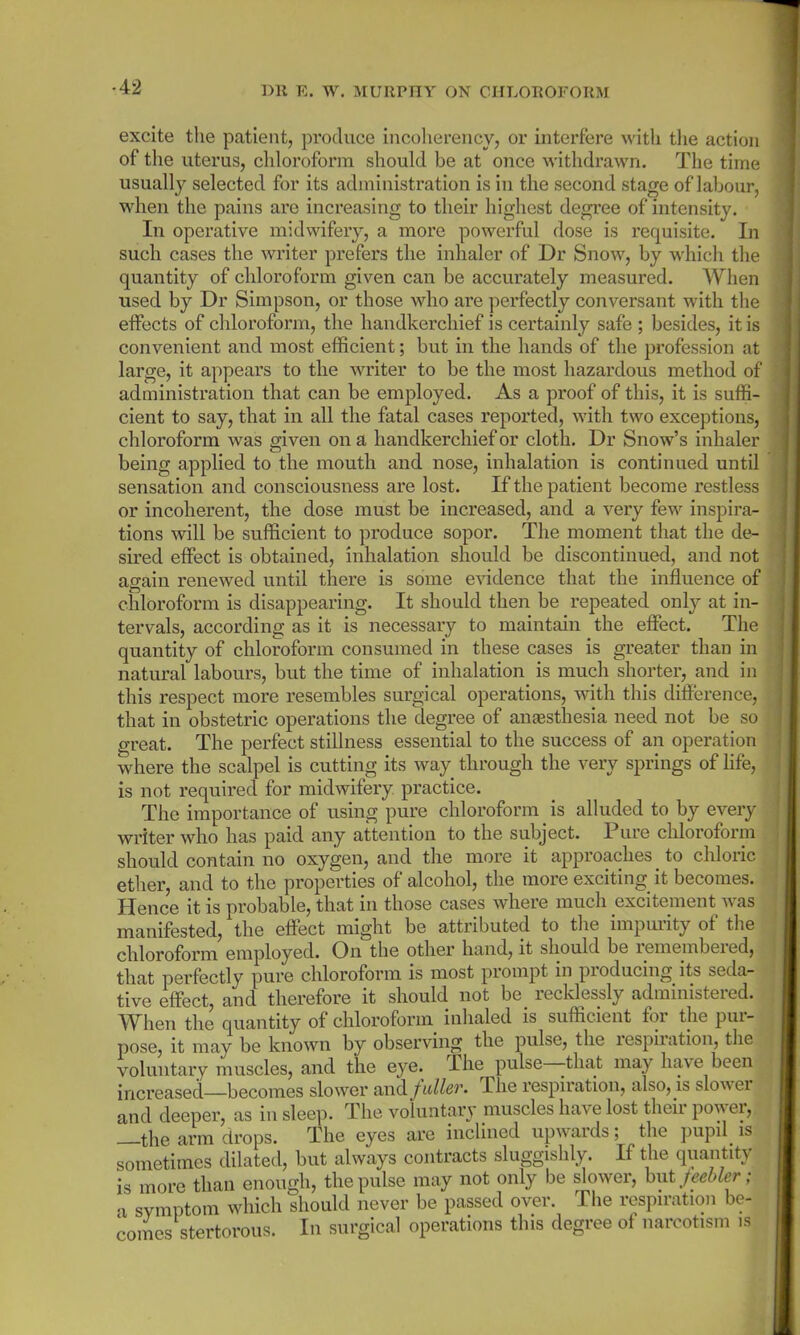 •42 excite the patient, produce incoherency, or interfere with the action of the uterus, chloroform should be at once withdrawn. The time usually selected for its administration is in the second stage of labour, when the pains are increasing to their highest degree of intensity. In operative midwifery, a more powerful dose is requisite. In such cases the writer prefers the inhaler of Dr Snow, by which the quantity of chloroform given can be accurately measured. When used by Dr Simpson, or those who are perfectly conversant with the effects of chloroform, the handkerchief is certainly safe ; besides, it is convenient and most efficient; but in the hands of the profession at large, it appears to the writer to be the most hazardous method of administration that can be employed. As a proof of this, it is suffi- cient to say, that in all the fatal cases reported, with two exceptions, chloroform was given on a handkerchief or cloth. Dr Snow’s inhaler being applied to the mouth and nose, inhalation is continued until sensation and consciousness are lost. If the patient become restless or incoherent, the dose must be increased, and a very few inspira- tions will be sufficient to produce sopor. The moment that the de- sired effect is obtained, inhalation should be discontinued, and not again renewed until there is some evidence that the influence of chloroform is disappearing. It should then be repeated only at in- tervals, according as it is necessary to maintain the effect. The quantity of chloroform consumed in these cases is greater than in natural labours, but the time of inhalation is much shorter, and in this respect more resembles surgical operations, with this difference, that in obstetric operations the degree of anaesthesia need not be so great. The perfect stillness essential to the success of an operation where the scalpel is cutting its way through the very springs of life, is not required for midwifery practice. The importance of using pure chloroform is alluded to by every writer who has paid any attention to the subject. Pure chloroform should contain no oxygen, and the more it approaches to chloric ether, and to the properties of alcohol, the more exciting it becomes. Hence it is probable, that in those cases where much excitement was manifested, the effect might be attributed to the impurity of the chloroform employed. On the other hand, it should be lemembeied, that perfectly pure chloroform is most prompt in producing its seda- tive effect, and therefore it should not be. recklessly administered. When the quantity of chloroform inhaled is sufficient foi the pui- pose, it may be known by observing the pulse, the lespiiation, the voluntary muscles, and the eye. Ihe pulse -that may have been increased—becomes slower and. fuller. -The respiration, also, is slow ei and deeper, as in sleep. The voluntary muscles have lost their power, arm drops. The eyes are inclined upwards; the pupil is sometimes dilated, but always contracts sluggishly. If the quantity is more than enough, the pulse may not only be slower, but feebler; ■x symptom which should never be passed over. The respiration be- comes stertorous. In surgical operations this degree ot narcotism is