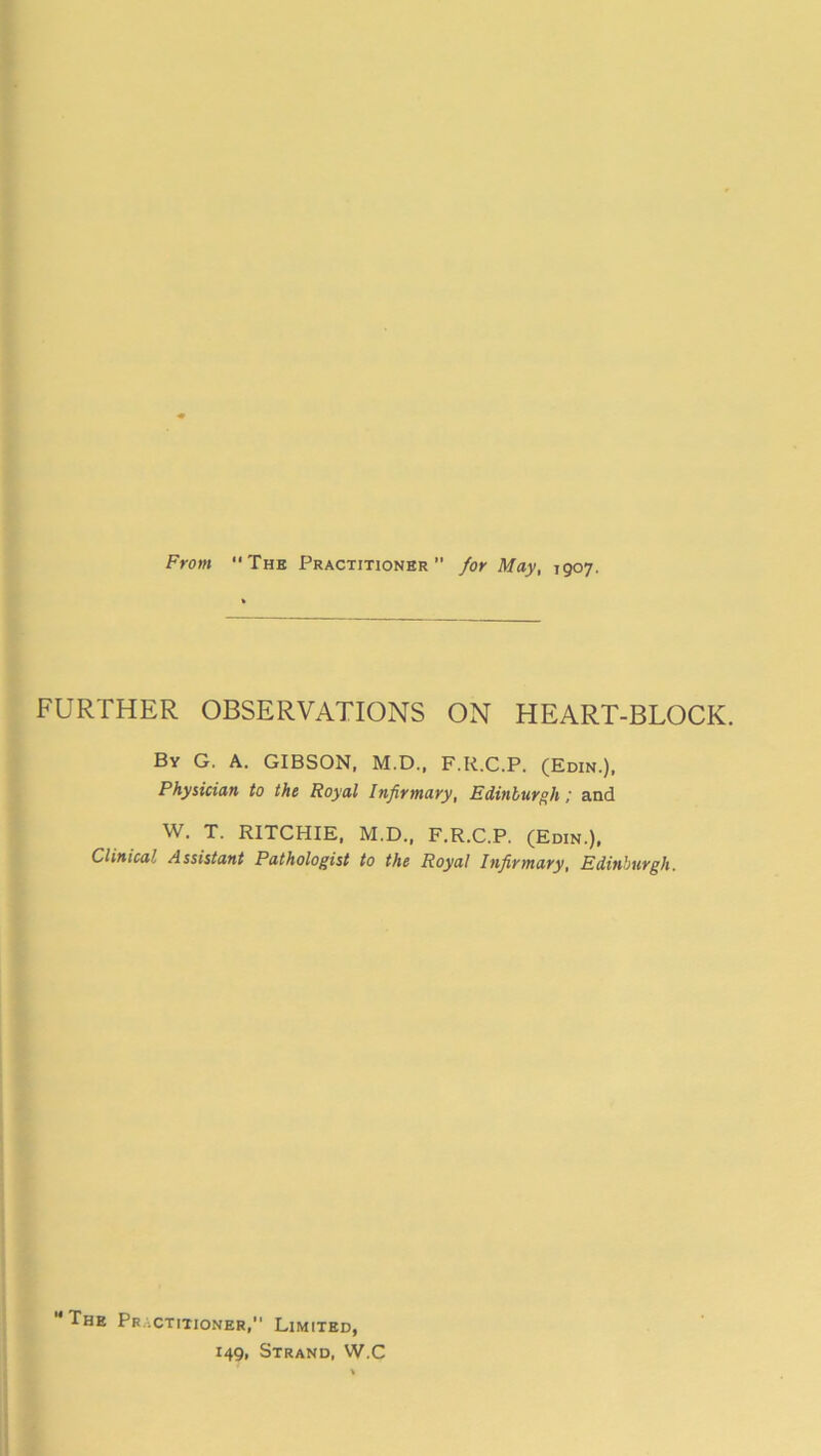 From The Practitioner for May, 1907. FURTHER OBSERVATIONS ON HEART-BLOCK. By G. A. GIBSON, M.D., F.R.C.P. (Edin.), Physician to the Royal Infirmary, Edinburgh; and W. T. RITCHIE, M.D., F.R.C.P. (Edin.), Clinical Assistant Pathologist to the Royal Infirmary, Edinburgh. The Practitioner, Limited, 149, Strand, W.C
