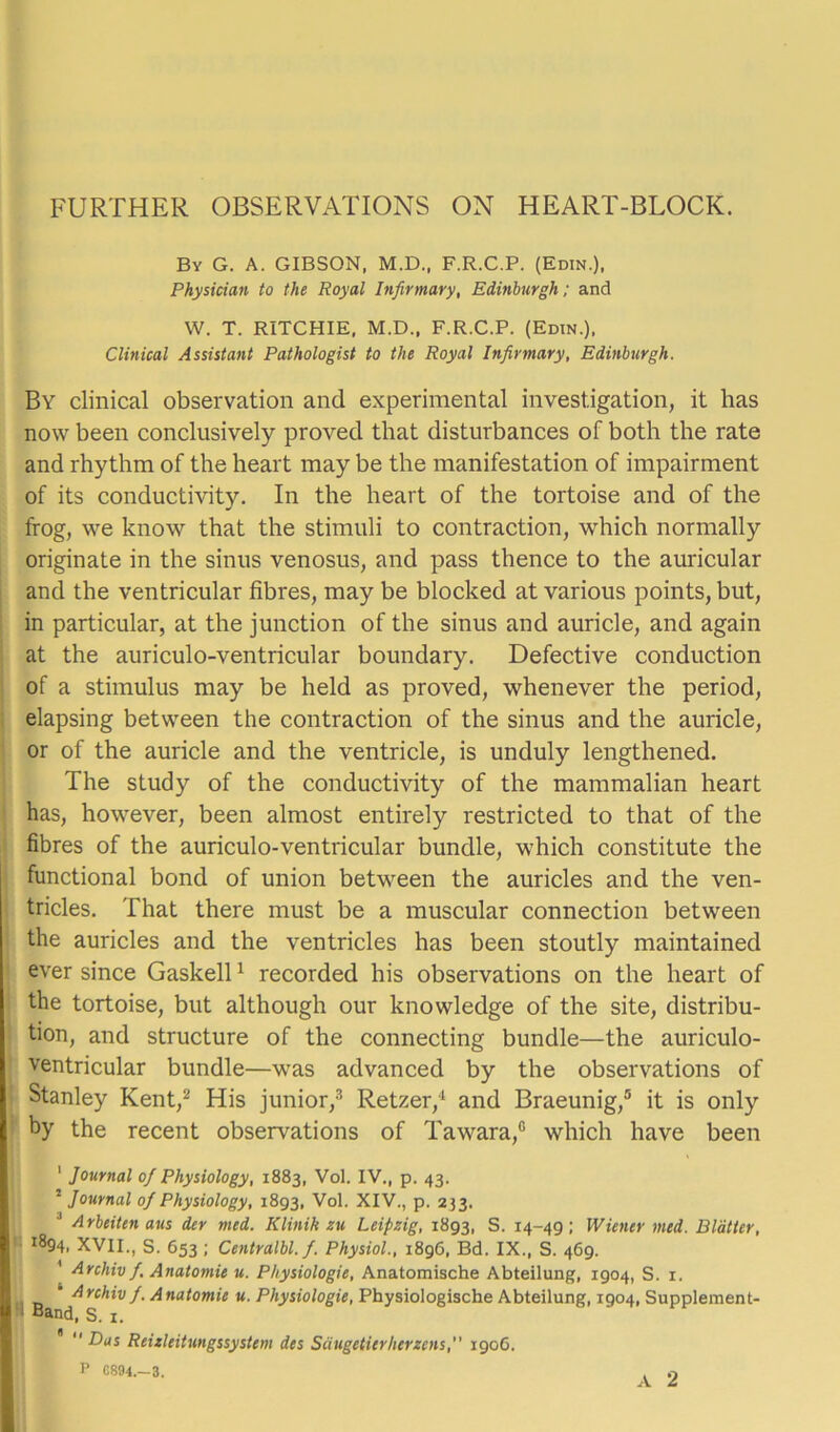 FURTHER OBSERVATIONS ON HEART-BLOCK. By G. A. GIBSON, M.D., F.R.C.P. (Edin.), Physician to the Royal Infirmary, Edinburgh; and W. T. RITCHIE, M.D., F.R.C.P. (Edin.), Clinical Assistant Pathologist to the Royal Infirmary, Edinburgh. By clinical observation and experimental investigation, it has now been conclusively proved that disturbances of both the rate and rhythm of the heart may be the manifestation of impairment of its conductivity. In the heart of the tortoise and of the frog, we know that the stimuli to contraction, which normally originate in the sinus venosus, and pass thence to the auricular and the ventricular fibres, may be blocked at various points, but, in particular, at the junction of the sinus and auricle, and again at the auriculo-ventricular boundary. Defective conduction of a stimulus may be held as proved, whenever the period, elapsing between the contraction of the sinus and the auricle, or of the auricle and the ventricle, is unduly lengthened. The study of the conductivity of the mammalian heart has, however, been almost entirely restricted to that of the fibres of the auriculo-ventricular bundle, which constitute the functional bond of union between the auricles and the ven- tricles. That there must be a muscular connection between the auricles and the ventricles has been stoutly maintained ever since Gaskell1 recorded his observations on the heart of the tortoise, but although our knowledge of the site, distribu- tion, and structure of the connecting bundle—the auriculo- ventricular bundle—was advanced by the observations of Stanley Kent,2 His junior,3 Retzer,4 and Braeunig,5 it is only by the recent observations of Tawara,0 which have been 1 Journal of Physiology, 1883, Vol. IV., p. 43. 2 Journal of Physiology, 1893, Vol. XIV., p. 233. J Arbeiten aus der med. Klinik zu Leipzig, 1893, S. 14-49; Wiener med. Blatter, ^94, XVII., S. 653 ; Centralbl.fi. Physiol., 1896, Bd. IX., S. 469. Archiv/. Anatomic u. Physiologic, Anatomische Abteilung, 1904, S. 1. ' Archiv fi. Anatomie u. Physiologic, Physiologische Abteilung, 1904, Supplement- ‘ Band, S. i. “Dus Reizleitungssystcm des Saugeticrherzcns, 1906. P CS94.-3.