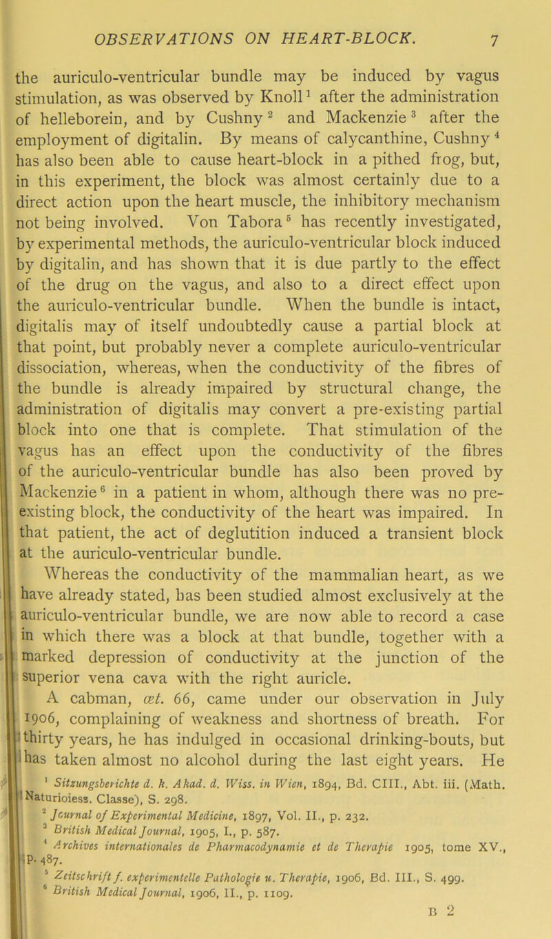 the auriculo-ventricular bundle may be induced by vagus stimulation, as was observed by Knoll1 after the administration of helleborein, and by Cushny2 and Mackenzie3 after the employment of digitalin. By means of calycanthine, Cushny4 has also been able to cause heart-block in a pithed frog, but, in this experiment, the block was almost certainly due to a direct action upon the heart muscle, the inhibitory mechanism not being involved. Von Tabora5 has recently investigated, by experimental methods, the auriculo-ventricular block induced by digitalin, and has shown that it is due partly to the effect of the drug on the vagus, and also to a direct effect upon the auriculo-ventricular bundle. When the bundle is intact, digitalis may of itself undoubtedly cause a partial block at that point, but probably never a complete auriculo-ventricular dissociation, whereas, when the conductivity of the fibres of the bundle is already impaired by structural change, the administration of digitalis may convert a pre-existing partial block into one that is complete. That stimulation of the vagus has an effect upon the conductivity of the fibres of the auriculo-ventricular bundle has also been proved by Mackenzie6 in a patient in whom, although there was no pre- existing block, the conductivity of the heart was impaired. In that patient, the act of deglutition induced a transient block at the auriculo-ventricular bundle. Whereas the conductivity of the mammalian heart, as we have already stated, has been studied almost exclusively at the auriculo-ventricular bundle, we are now able to record a case in which there was a block at that bundle, together with a marked depression of conductivity at the junction of the superior vena cava with the right auricle. A cabman, cet. 66, came under our observation in July 1906, complaining of weakness and shortness of breath. For ' thirty years, he has indulged in occasional drinking-bouts, but ihas taken almost no alcohol during the last eight years. He 1 Sitzungsberichte d. k. Akad. d. Wiss. in Wien, 1894, Bd. CIII., Abt. iii. (Math. ’ Naturioiess. Classe), S. 298. 2 Journal of Experimental Medicine, 1897, Vol. II., p. 232. 3 British Medical Journal, 1905, I., p. 587. 1 Archives Internationales de Pharmacodynamic et de Therapie 1905, tome XV., IP. 487. 4 Zcitschrift f. experimentelle Pathologic u. Therapie, 1906, Bd. III., S. 499. 6 British Medical Journal, 1906, II., p. 1109.
