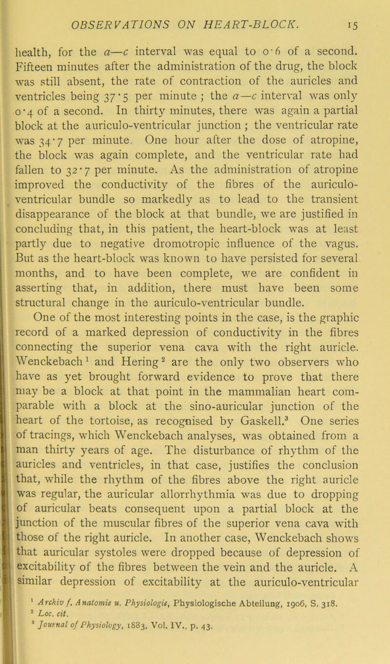 health, for the a—c interval was equal to o-6 of a second. Fifteen minutes after the administration of the drug, the block was still absent, the rate of contraction of the auricles and ventricles being 37 *5 per minute ; the a—c interval was only 0-4 of a second. In thirty minutes, there was again a partial block at the auriculo-ventricular junction ; the ventricular rate was 34’7 per minute. One hour after the dose of atropine, the block was again complete, and the ventricular rate had fallen to 32 *7 per minute. As the administration of atropine improved the conductivity of the fibres of the auriculo- ventricular bundle so markedly as to lead to the transient disappearance of the block at that bundle, we are justified in concluding that, in this patient, the heart-block was at least partly due to negative dromotropic influence of the vagus. But as the heart-block was known to have persisted for several months, and to have been complete, we are confident in asserting that, in addition, there must have been some structural change in the auriculo-ventricular bundle. One of the most interesting points in the case, is the graphic record of a marked depression of conductivity in the fibres connecting the superior vena cava with the right auricle. Wenckebach1 and Hering2 are the only two observers who have as yet brought forward evidence to prove that there may be a block at that point in the mammalian heart com- parable with a block at the sino-auricular junction of the heart of the tortoise, as recognised by Gaskell.3 One series of tracings, which Wenckebach analyses, was obtained from a man thirty years of age. The disturbance of rhythm of the auricles and ventricles, in that case, justifies the conclusion that, while the rhythm of the fibres above the right auricle was regular, the auricular allorrhythmia was due to dropping of auricular beats consequent upon a partial block at the junction of the muscular fibres of the superior vena cava with those of the right auricle. In another case, Wenckebach shows that auricular systoles were dropped because of depression of excitability of the fibres between the vein and the auricle. A similar depression of excitability at the auriculo-ventricular 1 Archiv f. Anatomic u. Physiologic, Physiologische Abteilung, 1906, S. 318. 2 Loc. cit. 3 Journal of Physiology, 1883, Vol. IV., p. 43.