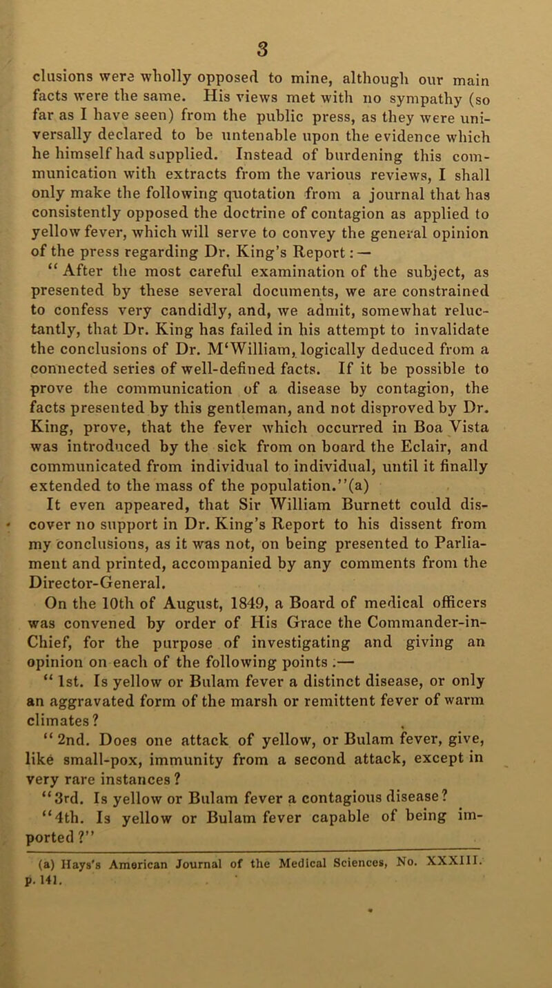 elusions were wholly opposed to mine, although our main facts were the same. His views met with no sympathy (so far as I have seen) from the public press, as they were uni- versally declared to be untenable upon the evidence which he himself had supplied. Instead of burdening this com- munication with extracts from the various reviews, I shall only make the following quotation from a journal that has consistently opposed the doctrine of contagion as applied to yellow fever, which will serve to convey the general opinion of the press regarding Dr. King’s Report: — “ After the most careful examination of the subject, as presented by these several documents, we are constrained to confess very candidly, and, we admit, somewhat reluc- tantly, that Dr. King has failed in his attempt to invalidate the conclusions of Dr. M‘William, logically deduced from a connected series of well-defined facts. If it be possible to prove the communication of a disease by contagion, the facts presented by this gentleman, and not disproved by Dr. King, prove, that the fever which occurred in Boa Vista was introduced by the sick from on board the Eclair, and communicated from individual to individual, until it finally extended to the mass of the population.”(a) It even appeared, that Sir William Burnett could dis- cover no support in Dr. King’s Report to his dissent from my conclusions, as it was not, on being presented to Parlia- ment and printed, accompanied by any comments from the Director-General. On the 10th of August, 1849, a Board of medical officers was convened by order of His Grace the Commander-in- Chief, for the purpose of investigating and giving an opinion on each of the following points .— “ 1st. Is yellow or Bulam fever a distinct disease, or only an aggravated form of the marsh or remittent fever of warm climates? “ 2nd. Does one attack of yellow, or Bulam fever, give, like small-pox, immunity from a second attack, except in very rare instances? “3rd. Is yellow or Bulam fever a contagious disease? “4th. Is yellow or Bulam fever capable of being im- ported ?” (a) Hays's American Journal of the Medical Sciences, No. XXXIII. p. 141.