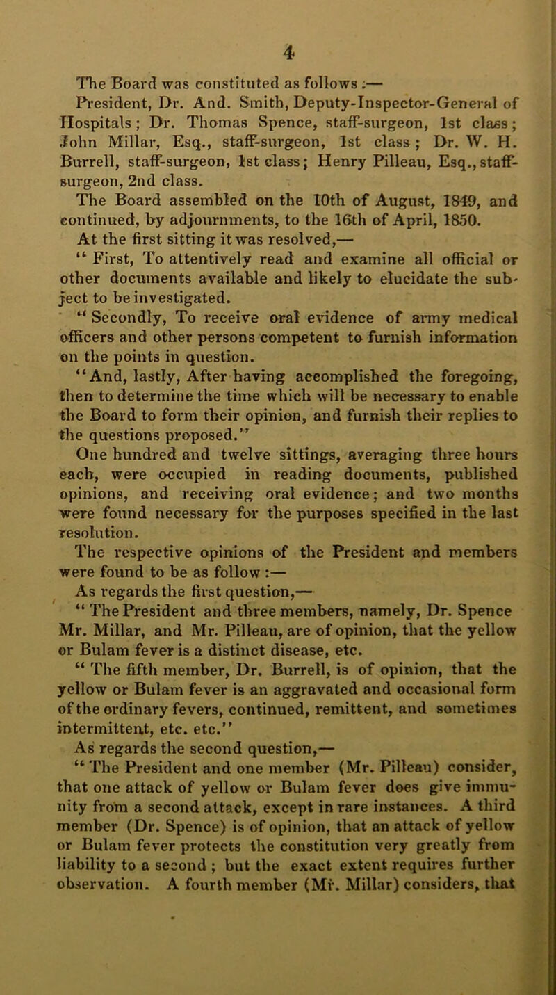 The Board was constituted as follows :— President, I>r. And. Smith, Deputy-Inspector-General of Hospitals; Dr. Thomas Spence, staff-surgeon, 1st class; John Millar, Esq., staff-surgeon, 1st class; Dr. W. H. Burrell, staff-surgeon, 1st class; Henry Pilleau, Esq.,staff- surgeon, 2nd class. The Board assembled on the 10th of August, 1849, and continued, by adjournments, to the 16th of April, 1850. At the first sitting it was resolved,— “ First, To attentively read and examine all official or other documents available and likely to elucidate the sub- ject to be investigated. “ Secondly, To receive oral evidence of army medical officers and other persons competent to furnish information on the points in question. “And, lastly, After having accomplished the foregoing, then to determine the time which will be necessary to enable the Board to form their opinion, and furnish their replies to the questions proposed.’' One hundred and twelve sittings, averaging three hours each, were occupied in reading documents, published opinions, and receiving oral evidence; and two months were found necessary for the purposes specified in the last resolution. The respective opinions of the President and members were found to be as follow :— As regards the first question,— “ The President and three members, namely, Dr. Spence Mr. Millar, and Mr. Pilleau, are of opinion, that the yellow or Bulam fever is a distinct disease, etc. “ The fifth member, Dr. Burrell, is of opinion, that the yellow or Bulam fever is an aggravated and occasional form of the ordinary fevers, continued, remittent, and sometimes intermittent, etc. etc.’’ As regards the second question,— “ The President and one member (Mr. Pilleau) consider, that one attack of yellow or Bulam fever does give immu- nity from a second attack, except in rare instances. A third member (Dr. Spence) is of opinion, that an attack of yellow or Bulam fever protects the constitution very greatly from liability to a second ; but the exact extent requires further observation. A fourth member (Mr. Millar) considers, that