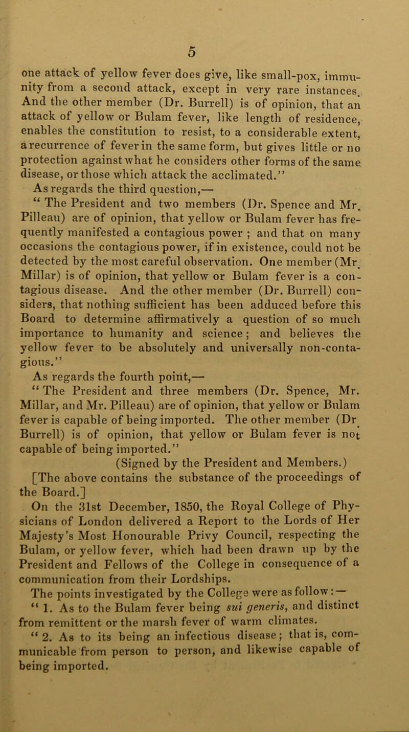 one attack of yellow fever does give, like small-pox, immu- nity from a second attack, except in very rare instances. And the other member (Dr. Burrell) is of opinion, that an attack of yellow or Bulam fever, like length of residence, enables the constitution to resist, to a considerable extent, arecurrence of feverin the same form, but gives little or no protection against what he considers other forms of the same disease, or those which attack the acclimated.” As regards the third question,— “ The President and two members (Dr. Spence and Mr. Pilleau) are of opinion, that yellow or Bulam fever has fre- quently manifested a contagious power ; and that on many occasions the contagious power, if in existence, could not be detected by the most careful observation. One member (Mr. Millar) is of opinion, that yellow or Bulam fever is a con- tagious disease. And the other member (Dr. Burrell) con- siders, that nothing sufficient has been adduced before this Board to determine affirmatively a question of so much importance to humanity and science; and believes the yellow fever to he absolutely and universally non-conta- gious.” As regards the fourth point,— “ The President and three members (Dr. Spence, Mr. Millar, and Mr. Pilleau) are of opinion, that yellow or Bulam fever is capable of being imported. The other member (Dr Burrell) is of opinion, that yellow or Bulam fever is not capable of being imported.” (Signed by the President and Members.) [The above contains the substance of the proceedings of the Board.] On the 31st December, 1850, the Royal College of Phy- sicians of London delivered a Report to the Lords of Her Majesty’s Most Honourable Privy Council, respecting the Bulam, or yellow fever, which had been drawn up by the President and Fellows of the College in consequence of a communication from their Lordships. The points investigated by the College were as follow: “1. As to the Bulam fever being sui generis, and distinct from remittent or the marsh fever of warm climates. “ 2. As to its being an infectious disease; that is, com- municable from person to person, and likewise capable of being imported.